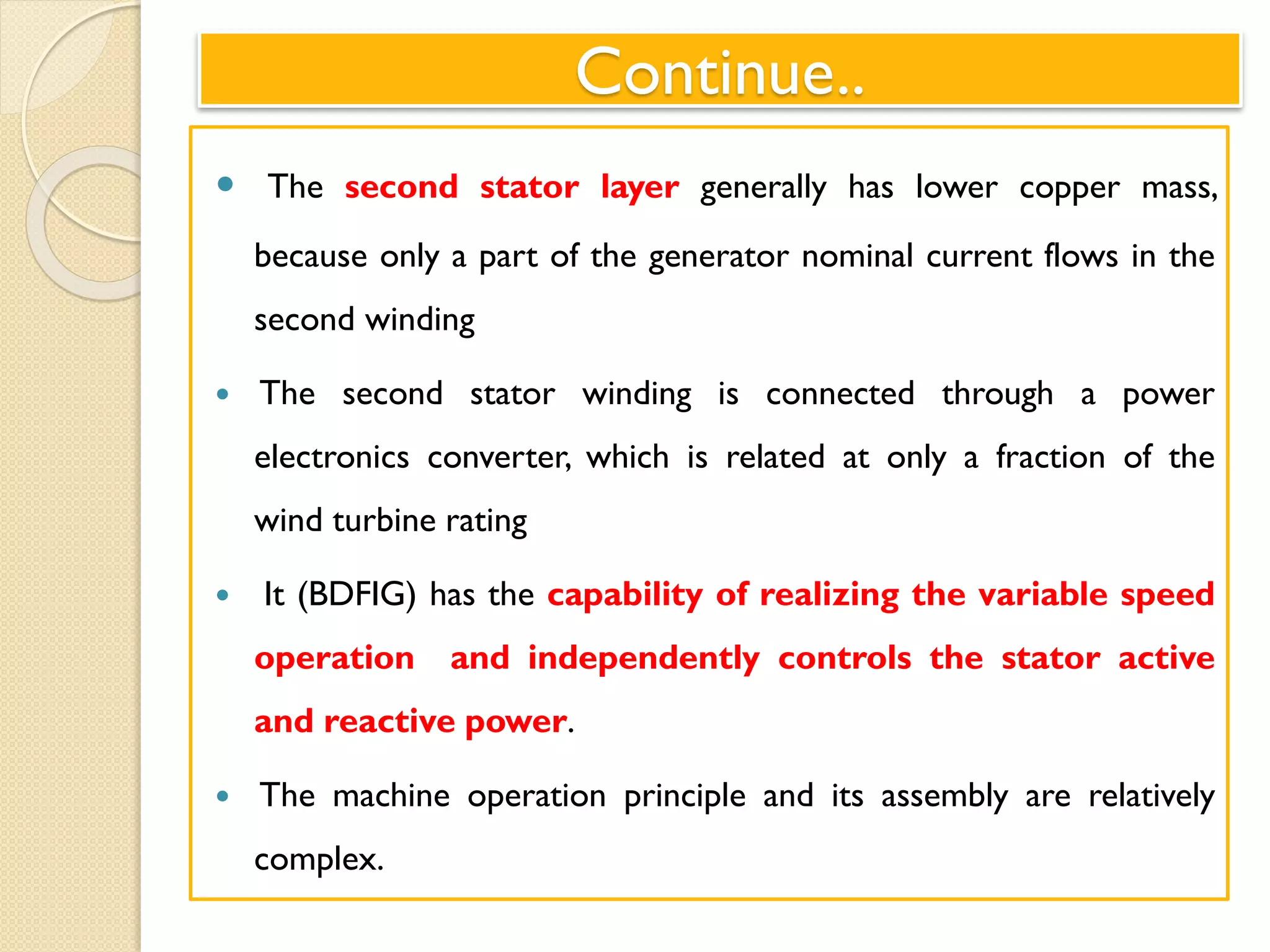 Continue..
 The second stator layer generally has lower copper mass,
because only a part of the generator nominal current flows in the
second winding
 The second stator winding is connected through a power
electronics converter, which is related at only a fraction of the
wind turbine rating
 It (BDFIG) has the capability of realizing the variable speed
operation and independently controls the stator active
and reactive power.
 The machine operation principle and its assembly are relatively
complex.
 
