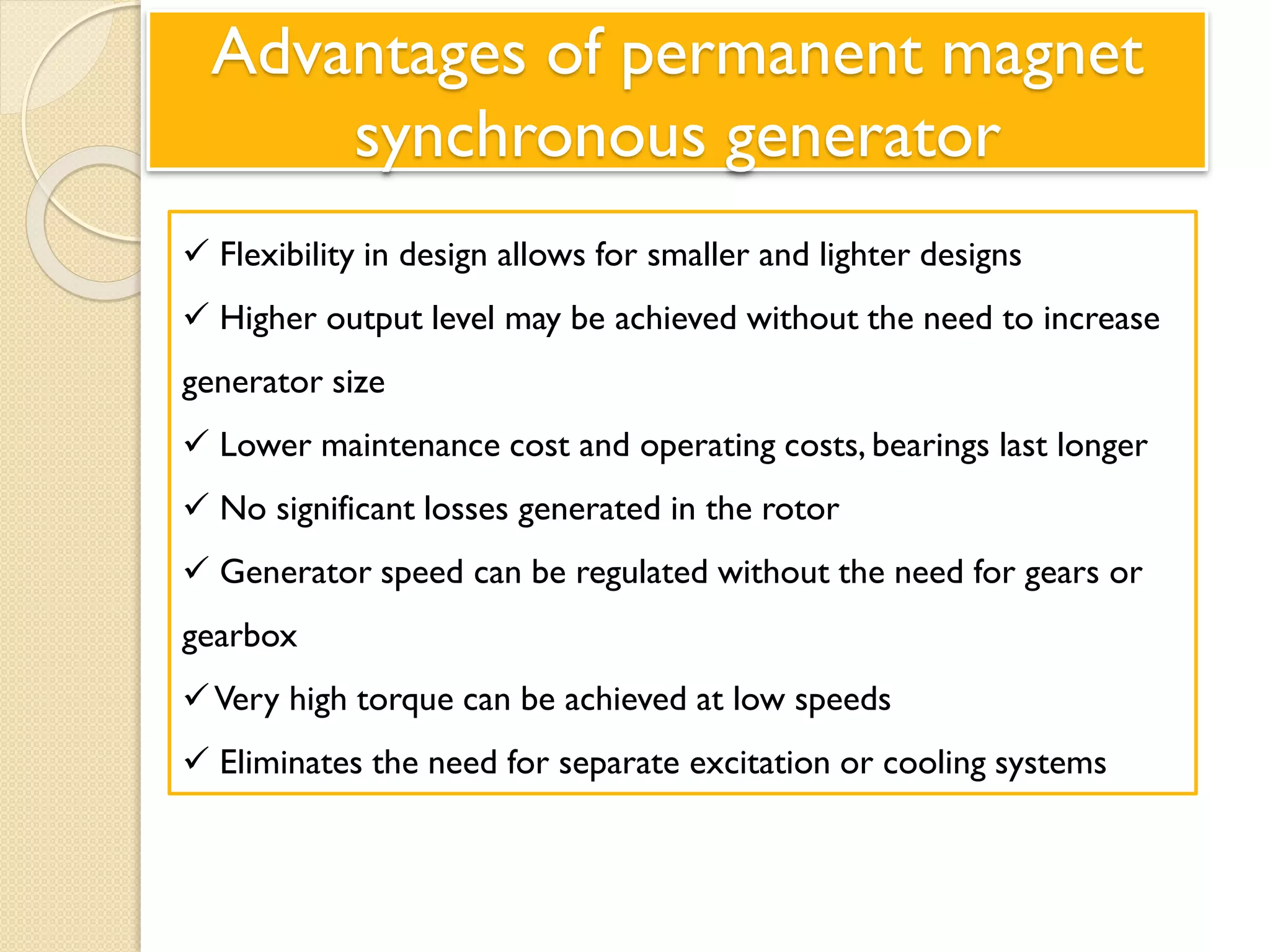 Advantages of permanent magnet
synchronous generator
 Flexibility in design allows for smaller and lighter designs
 Higher output level may be achieved without the need to increase
generator size
 Lower maintenance cost and operating costs, bearings last longer
 No significant losses generated in the rotor
 Generator speed can be regulated without the need for gears or
gearbox
Very high torque can be achieved at low speeds
 Eliminates the need for separate excitation or cooling systems
 