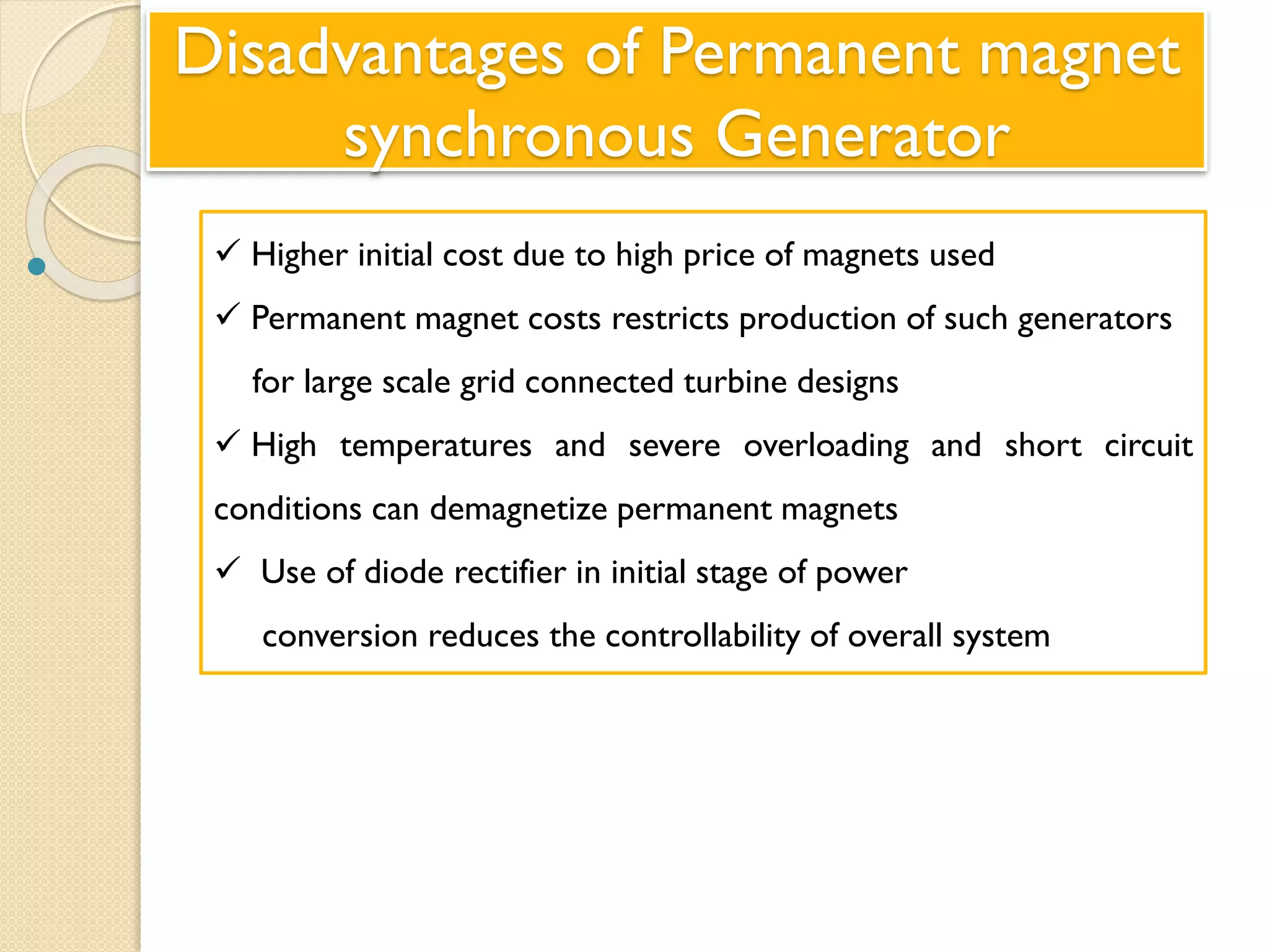 Disadvantages of Permanent magnet
synchronous Generator
  Higher initial cost due to high price of magnets used
 Permanent magnet costs restricts production of such generators
for large scale grid connected turbine designs
 High temperatures and severe overloading and short circuit
conditions can demagnetize permanent magnets
 Use of diode rectifier in initial stage of power
conversion reduces the controllability of overall system
 