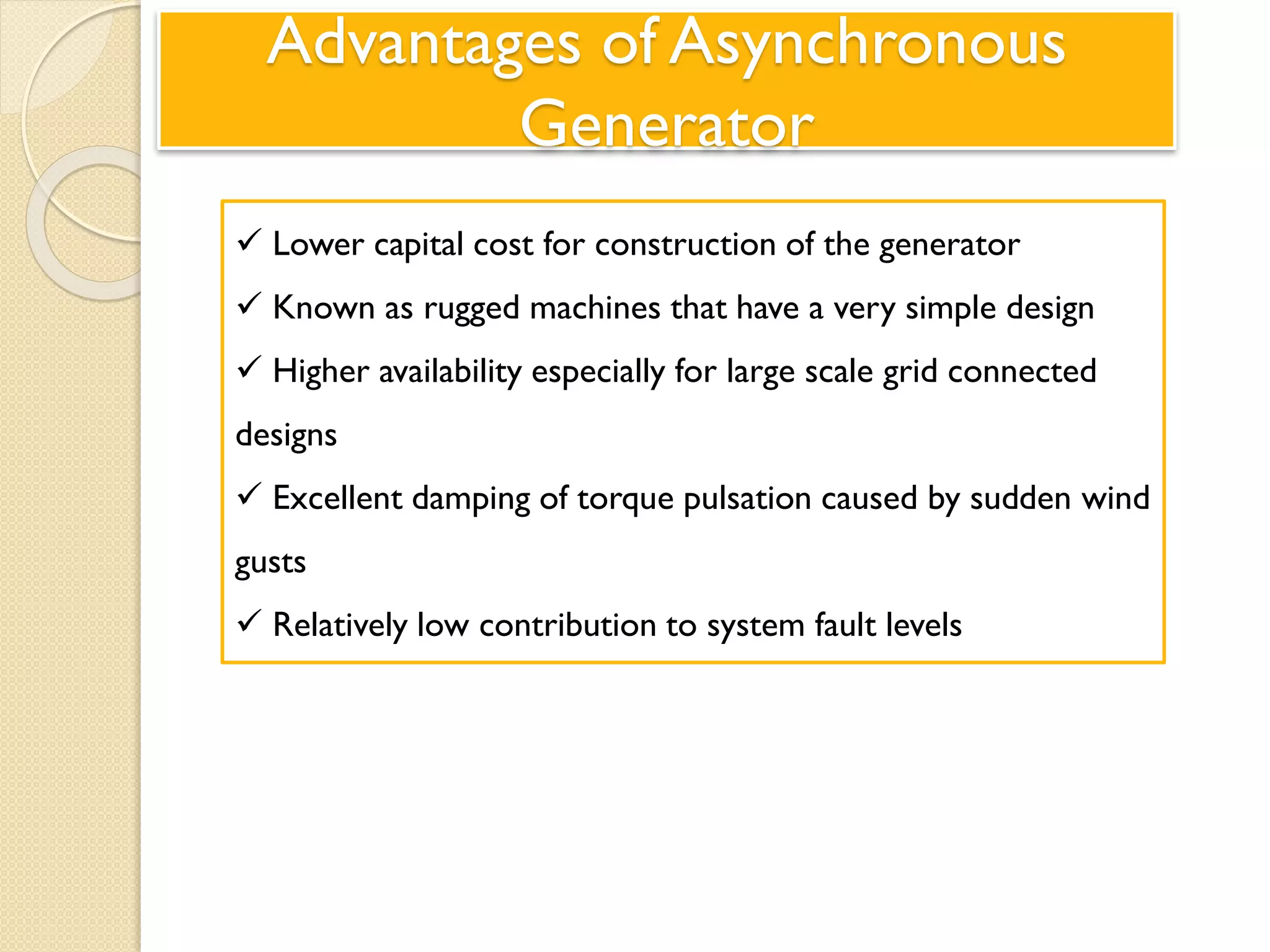 Advantages of Asynchronous
Generator
 Lower capital cost for construction of the generator
 Known as rugged machines that have a very simple design
 Higher availability especially for large scale grid connected
designs
 Excellent damping of torque pulsation caused by sudden wind
gusts
 Relatively low contribution to system fault levels
 