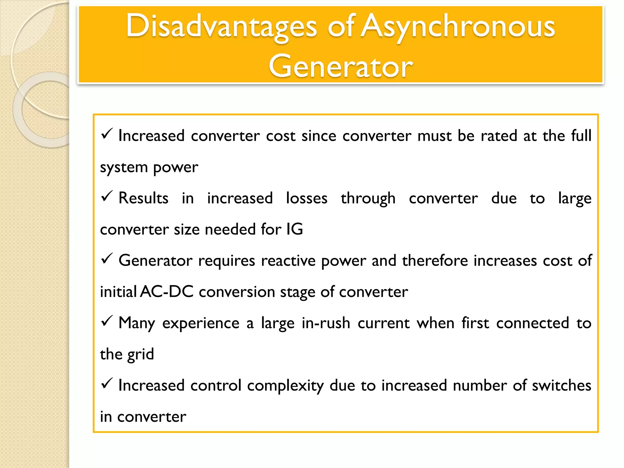 Disadvantages of Asynchronous
Generator
 Increased converter cost since converter must be rated at the full
system power
 Results in increased losses through converter due to large
converter size needed for IG
 Generator requires reactive power and therefore increases cost of
initial AC-DC conversion stage of converter
 Many experience a large in-rush current when first connected to
the grid
 Increased control complexity due to increased number of switches
in converter
 