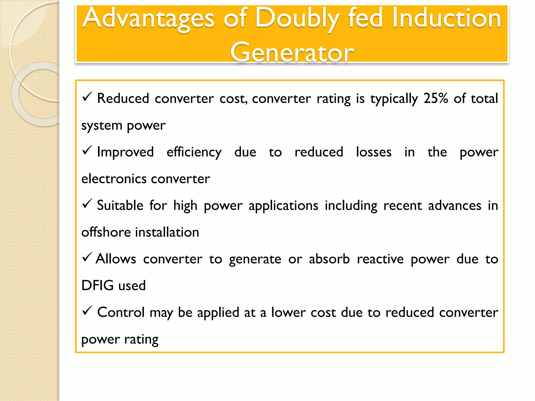 Advantages of Doubly fed Induction
Generator
 Reduced converter cost, converter rating is typically 25% of total
system power
 Improved efficiency due to reduced losses in the power
electronics converter
 Suitable for high power applications including recent advances in
offshore installation
 Allows converter to generate or absorb reactive power due to
DFIG used
 Control may be applied at a lower cost due to reduced converter
power rating
 