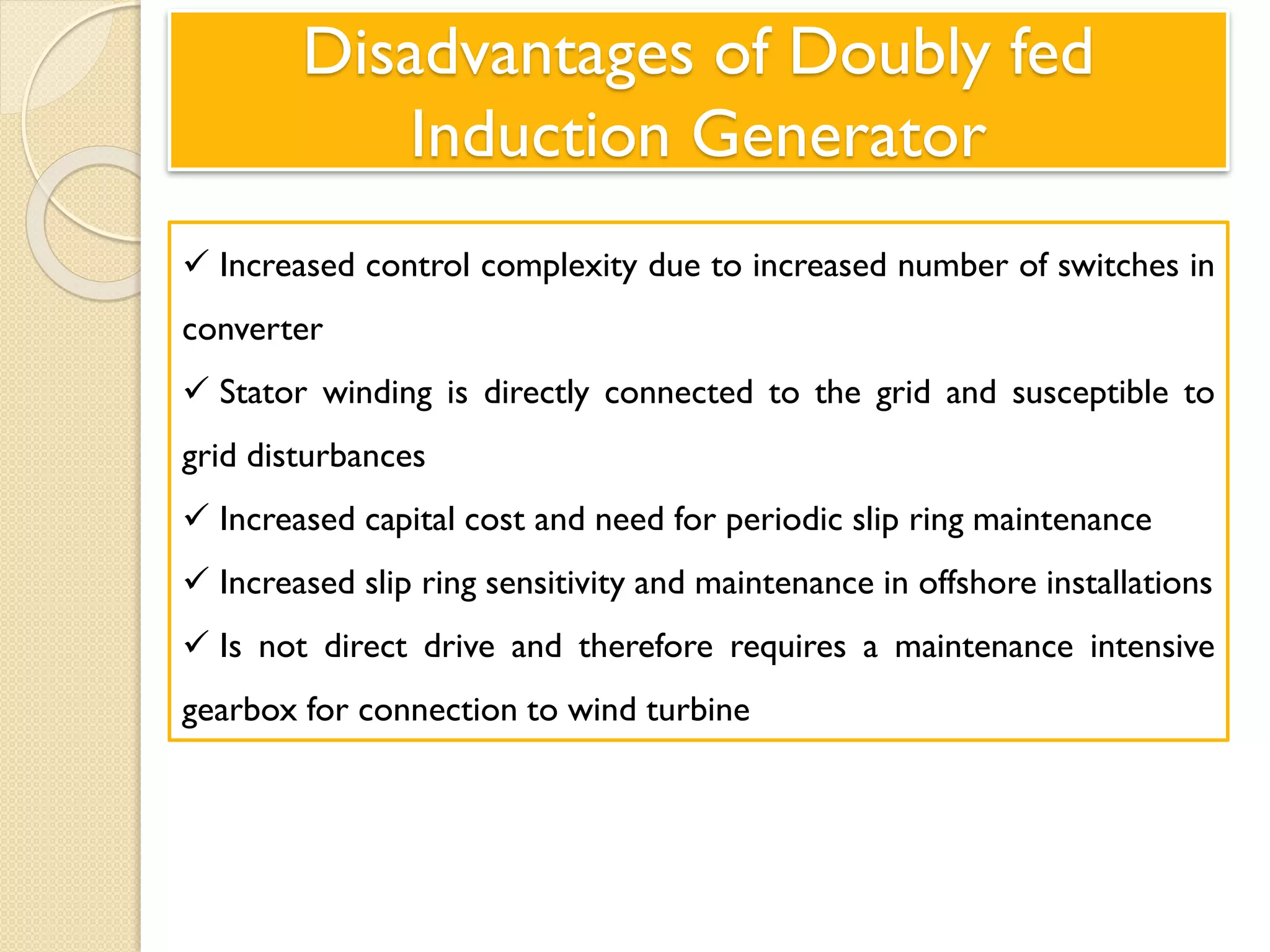 Disadvantages of Doubly fed
Induction Generator
 Increased control complexity due to increased number of switches in
converter
 Stator winding is directly connected to the grid and susceptible to
grid disturbances
 Increased capital cost and need for periodic slip ring maintenance
 Increased slip ring sensitivity and maintenance in offshore installations
 Is not direct drive and therefore requires a maintenance intensive
gearbox for connection to wind turbine
 