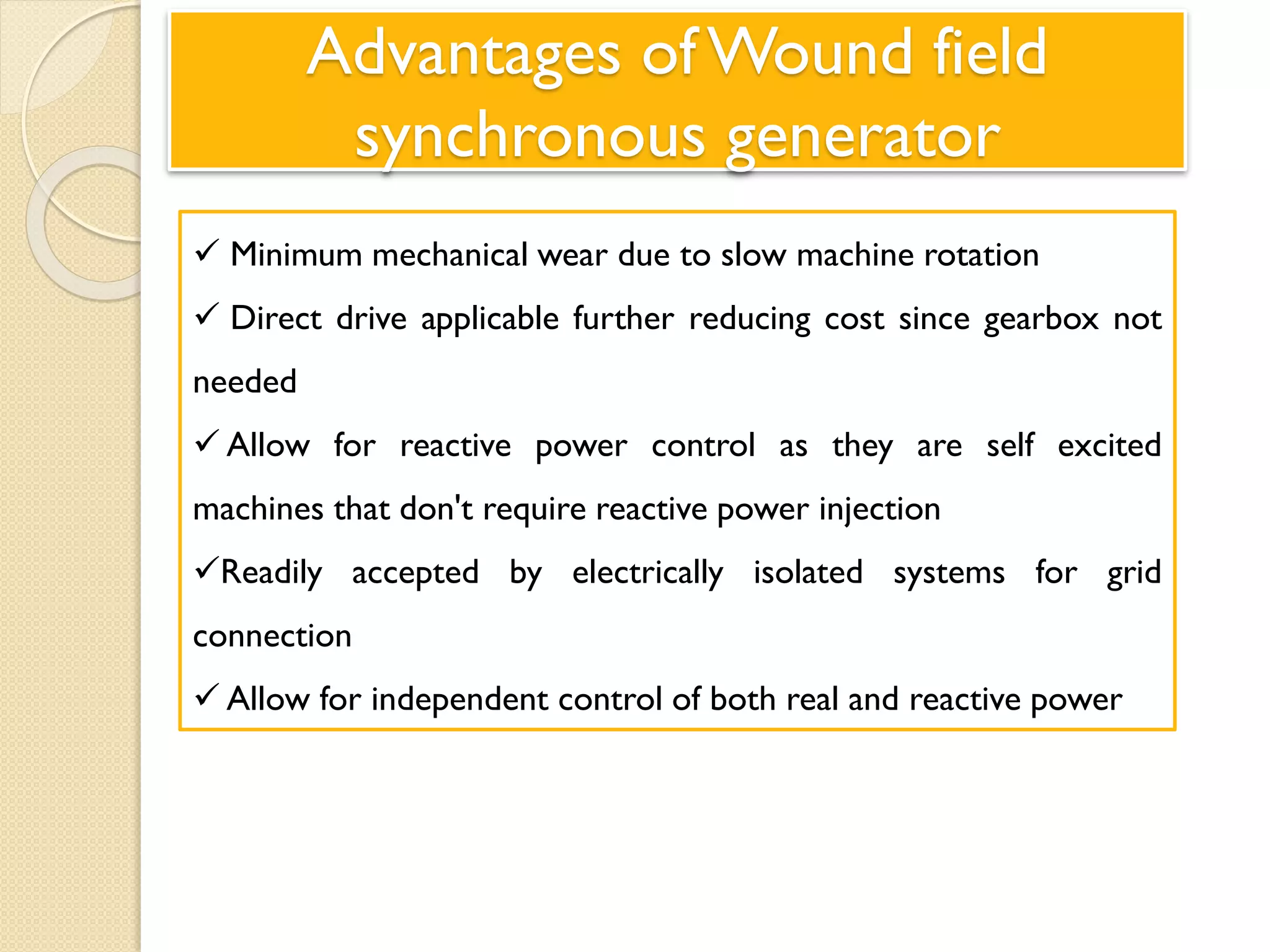 Advantages of Wound field
synchronous generator
 Minimum mechanical wear due to slow machine rotation
 Direct drive applicable further reducing cost since gearbox not
needed
 Allow for reactive power control as they are self excited
machines that don't require reactive power injection
Readily accepted by electrically isolated systems for grid
connection
 Allow for independent control of both real and reactive power
 