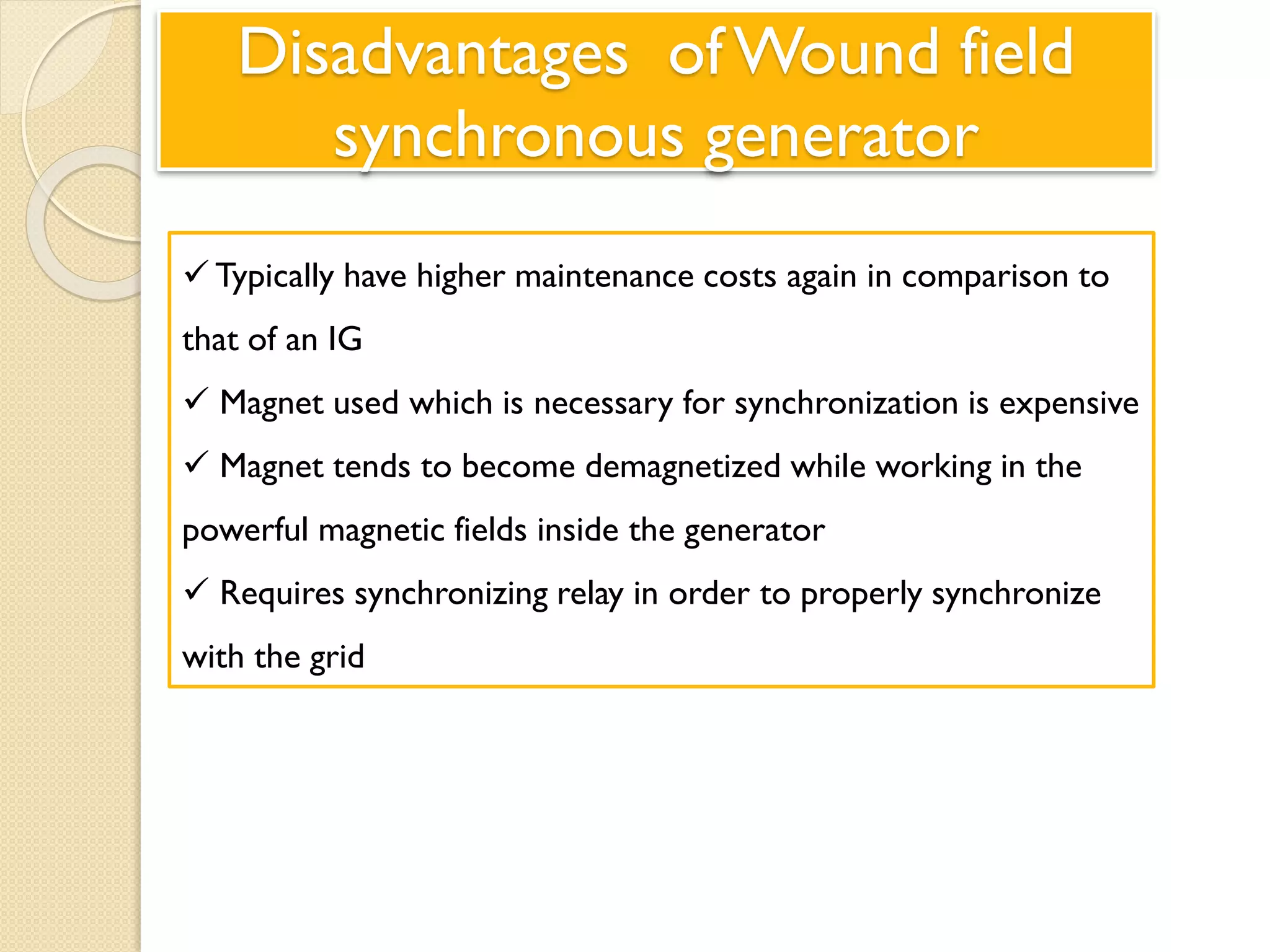 Disadvantages of Wound field
synchronous generator
Typically have higher maintenance costs again in comparison to
that of an IG
 Magnet used which is necessary for synchronization is expensive
 Magnet tends to become demagnetized while working in the
powerful magnetic fields inside the generator
 Requires synchronizing relay in order to properly synchronize
with the grid
 