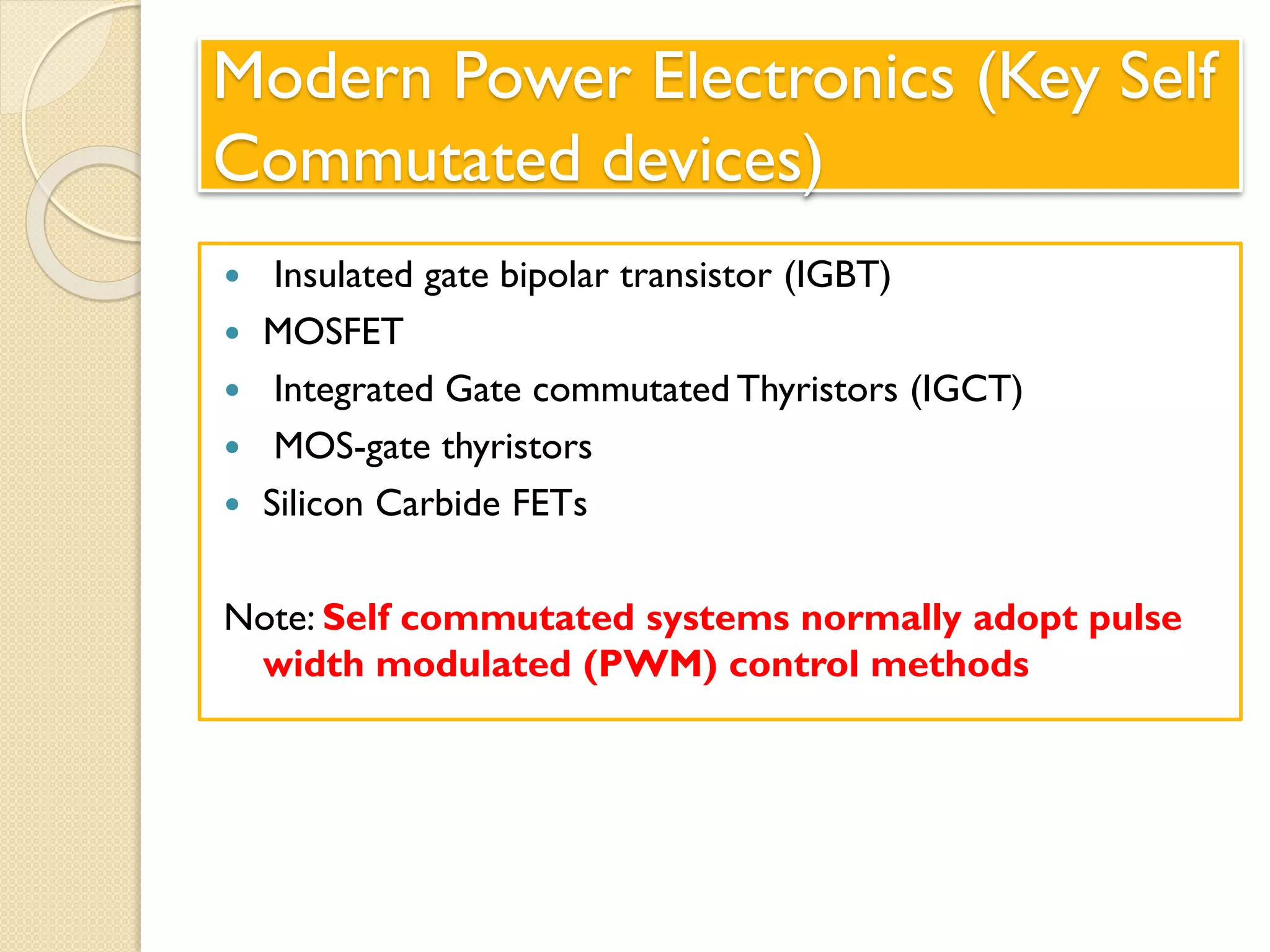 Modern Power Electronics (Key Self
Commutated devices)
 Insulated gate bipolar transistor (IGBT)
 MOSFET
 Integrated Gate commutated Thyristors (IGCT)
 MOS-gate thyristors
 Silicon Carbide FETs
Note: Self commutated systems normally adopt pulse
width modulated (PWM) control methods
 