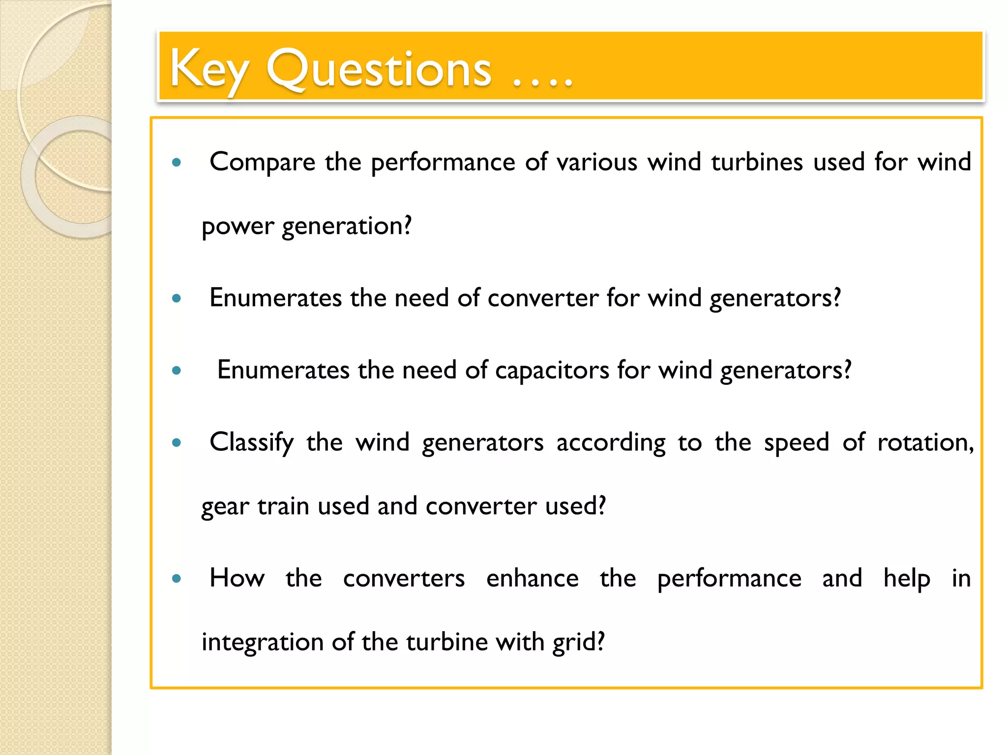 Key Questions ….
 Compare the performance of various wind turbines used for wind
power generation?
 Enumerates the need of converter for wind generators?
 Enumerates the need of capacitors for wind generators?
 Classify the wind generators according to the speed of rotation,
gear train used and converter used?
 How the converters enhance the performance and help in
integration of the turbine with grid?
 