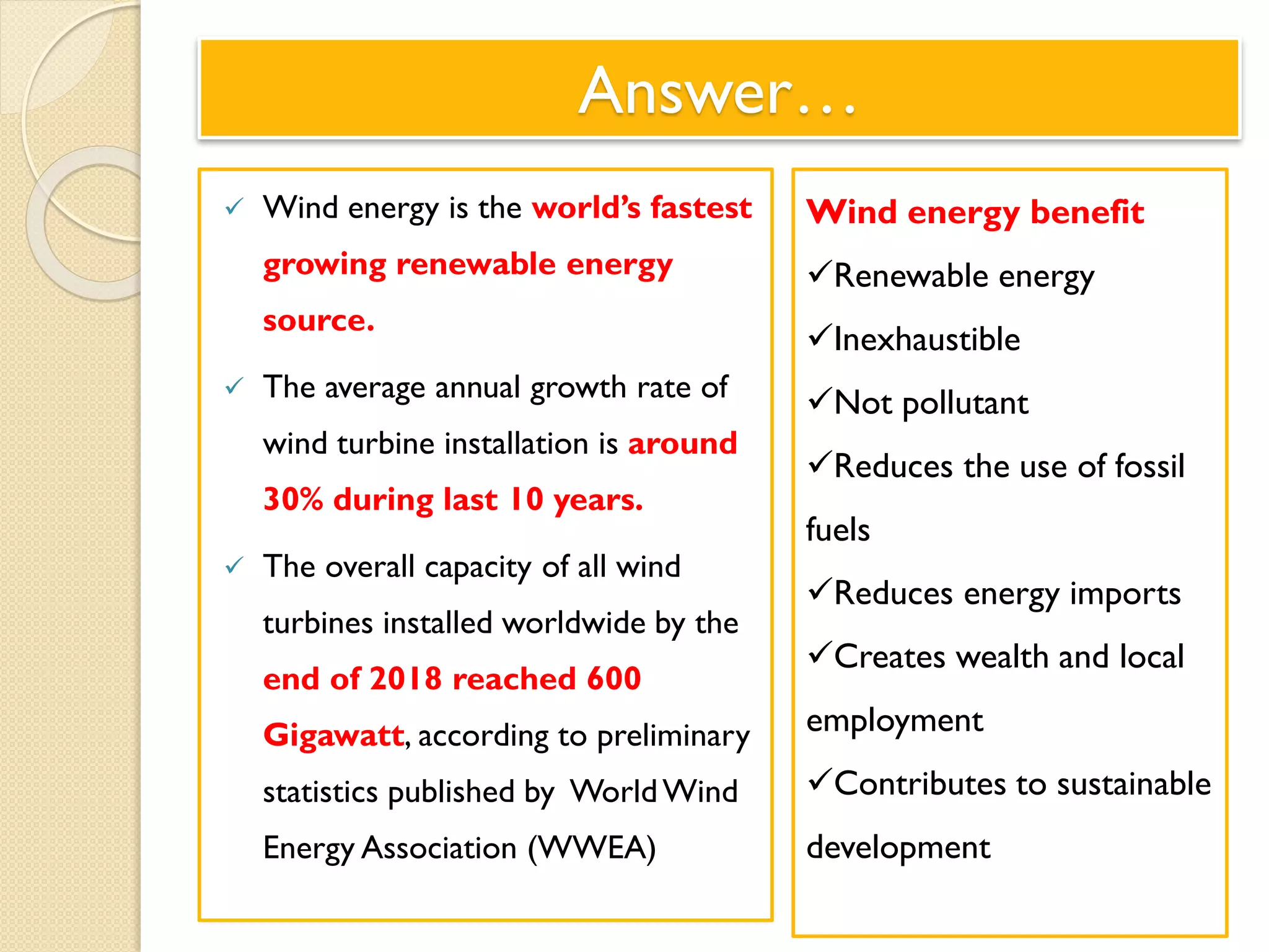 Answer…
 Wind energy is the world’s fastest
growing renewable energy
source.
 The average annual growth rate of
wind turbine installation is around
30% during last 10 years.
 The overall capacity of all wind
turbines installed worldwide by the
end of 2018 reached 600
Gigawatt, according to preliminary
statistics published by WorldWind
Energy Association (WWEA)
Wind energy benefit
Renewable energy
Inexhaustible
Not pollutant
Reduces the use of fossil
fuels
Reduces energy imports
Creates wealth and local
employment
Contributes to sustainable
development
 