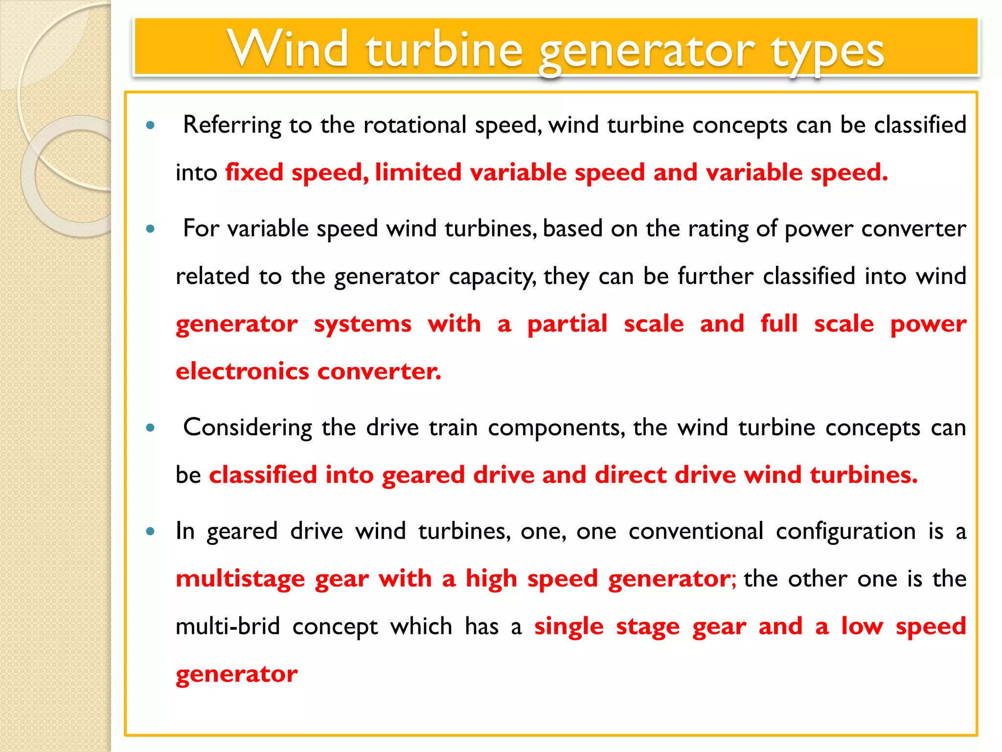 Wind turbine generator types
 Referring to the rotational speed, wind turbine concepts can be classified
into fixed speed, limited variable speed and variable speed.
 For variable speed wind turbines, based on the rating of power converter
related to the generator capacity, they can be further classified into wind
generator systems with a partial scale and full scale power
electronics converter.
 Considering the drive train components, the wind turbine concepts can
be classified into geared drive and direct drive wind turbines.
 In geared drive wind turbines, one, one conventional configuration is a
multistage gear with a high speed generator; the other one is the
multi-brid concept which has a single stage gear and a low speed
generator
 