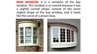 BOW WINDOW. It is a variation of the bay
window. This window is so named because it has
a slightly curved shape, instead of the more
angled shape of the bay window, and it looks
like the curve of a drawn bow.
 