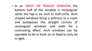 • In an 'ARCH' OR 'RADIUS' WINDOW, the
bottom half of the window is rectangular
while the top is an arch or half-circle. Arch
shaped windows bring a softness to a room
and juxtaposes the straight corners of
rectangular windows and walls for a
contrasting effect. Arch windows can be
operable to let in fresh air or fixed to only let
in light.
 