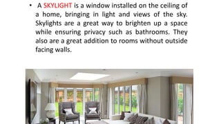 • A SKYLIGHT is a window installed on the ceiling of
a home, bringing in light and views of the sky.
Skylights are a great way to brighten up a space
while ensuring privacy such as bathrooms. They
also are a great addition to rooms without outside
facing walls.
 