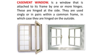 CASEMENT WINDOW. Is a window that is
attached to its frame by one or more hinges.
These are hinged at the side. They are used
singly or in pairs within a common frame, in
which case they are hinged on the outside.
 