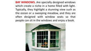 BAY WINDOWS. Are specially designed windows
which create a niche in a home filled with light.
Typically, they highlight a stunning view such as
the ocean or a sweeping meadow, and they are
often designed with window seats so that
people can sit in the windows and enjoy a book.
 