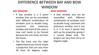 DIFFERENCE BETWEEN BAY AND BOW
WINDOW
BAY WINDOW
• A bay window is a 3 panel
window that can be assembled
with different combination of
windows such as double hung,
casement and stationary
window and most of the cases a
new roof needs to be framed
because the unit sticks out from
the house.
• The flat front and the sides
angled toward you house create
a projection that can vary from
30 from 45 degrees angle.
BOW WINDOW
• A bow window also can be
assembled with different
combination of windows such
as double hung, casement and
stationary window and it has
3, 4, 5 or even 6 panels that
split up the projection giving it
a curved (bow) look. The
project can vary from 10 to 15
degrees angle.
 