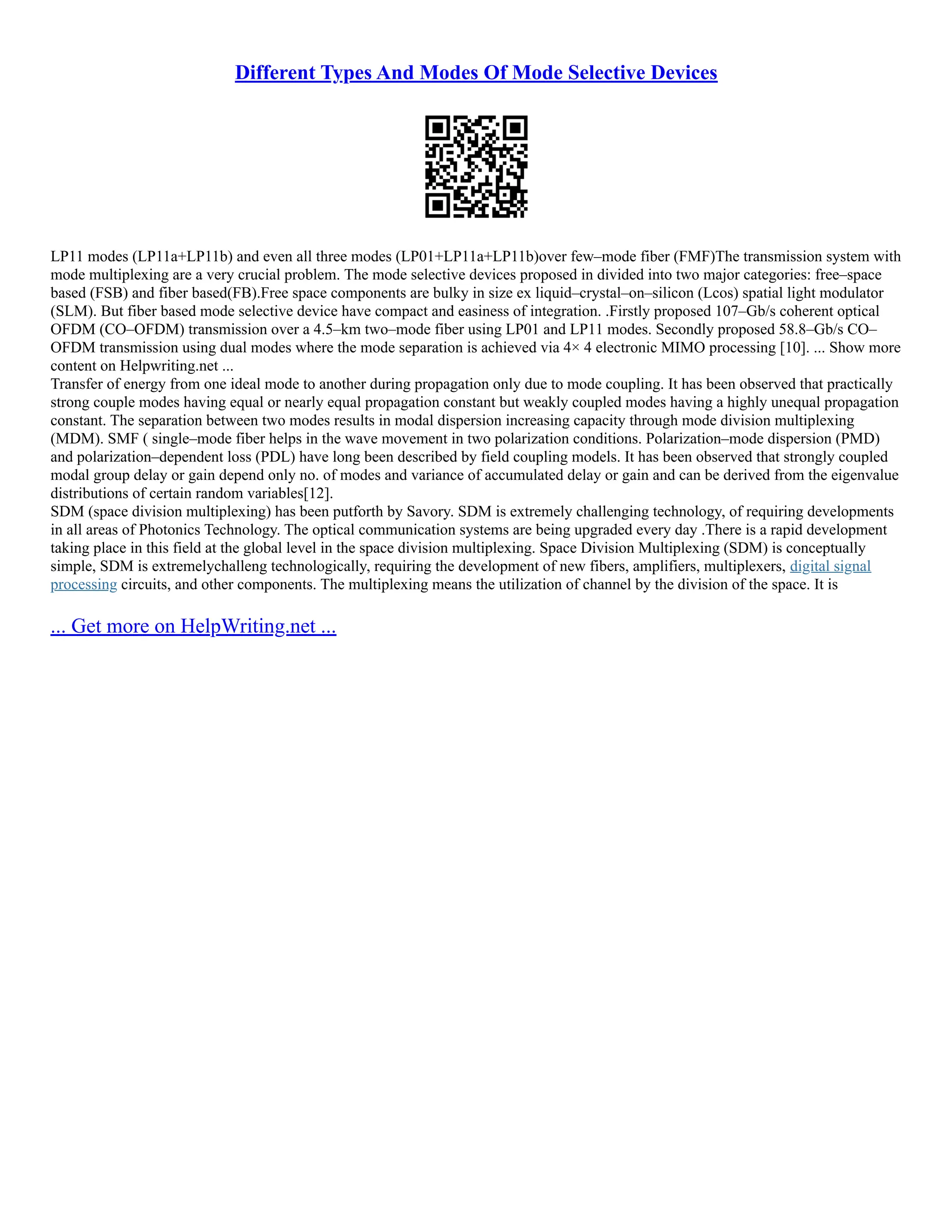 Different Types And Modes Of Mode Selective Devices
LP11 modes (LP11a+LP11b) and even all three modes (LP01+LP11a+LP11b)over few–mode fiber (FMF)The transmission system with
mode multiplexing are a very crucial problem. The mode selective devices proposed in divided into two major categories: free–space
based (FSB) and fiber based(FB).Free space components are bulky in size ex liquid–crystal–on–silicon (Lcos) spatial light modulator
(SLM). But fiber based mode selective device have compact and easiness of integration. .Firstly proposed 107–Gb/s coherent optical
OFDM (CO–OFDM) transmission over a 4.5–km two–mode fiber using LP01 and LP11 modes. Secondly proposed 58.8–Gb/s CO–
OFDM transmission using dual modes where the mode separation is achieved via 4× 4 electronic MIMO processing [10]. ... Show more
content on Helpwriting.net ...
Transfer of energy from one ideal mode to another during propagation only due to mode coupling. It has been observed that practically
strong couple modes having equal or nearly equal propagation constant but weakly coupled modes having a highly unequal propagation
constant. The separation between two modes results in modal dispersion increasing capacity through mode division multiplexing
(MDM). SMF ( single–mode fiber helps in the wave movement in two polarization conditions. Polarization–mode dispersion (PMD)
and polarization–dependent loss (PDL) have long been described by field coupling models. It has been observed that strongly coupled
modal group delay or gain depend only no. of modes and variance of accumulated delay or gain and can be derived from the eigenvalue
distributions of certain random variables[12].
SDM (space division multiplexing) has been putforth by Savory. SDM is extremely challenging technology, of requiring developments
in all areas of Photonics Technology. The optical communication systems are being upgraded every day .There is a rapid development
taking place in this field at the global level in the space division multiplexing. Space Division Multiplexing (SDM) is conceptually
simple, SDM is extremelychalleng technologically, requiring the development of new fibers, amplifiers, multiplexers, digital signal
processing circuits, and other components. The multiplexing means the utilization of channel by the division of the space. It is
... Get more on HelpWriting.net ...
 