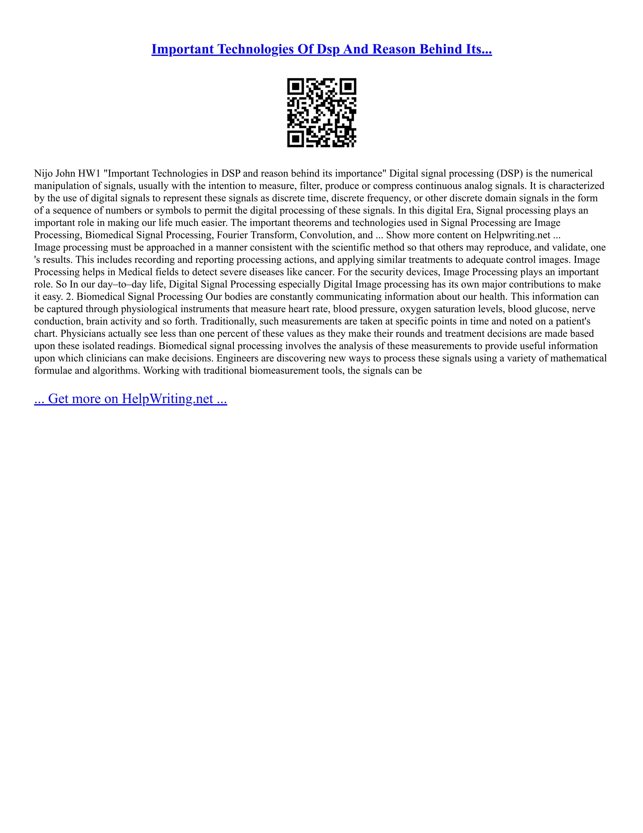 Important Technologies Of Dsp And Reason Behind Its...
Nijo John HW1 "Important Technologies in DSP and reason behind its importance" Digital signal processing (DSP) is the numerical
manipulation of signals, usually with the intention to measure, filter, produce or compress continuous analog signals. It is characterized
by the use of digital signals to represent these signals as discrete time, discrete frequency, or other discrete domain signals in the form
of a sequence of numbers or symbols to permit the digital processing of these signals. In this digital Era, Signal processing plays an
important role in making our life much easier. The important theorems and technologies used in Signal Processing are Image
Processing, Biomedical Signal Processing, Fourier Transform, Convolution, and ... Show more content on Helpwriting.net ...
Image processing must be approached in a manner consistent with the scientific method so that others may reproduce, and validate, one
's results. This includes recording and reporting processing actions, and applying similar treatments to adequate control images. Image
Processing helps in Medical fields to detect severe diseases like cancer. For the security devices, Image Processing plays an important
role. So In our day–to–day life, Digital Signal Processing especially Digital Image processing has its own major contributions to make
it easy. 2. Biomedical Signal Processing Our bodies are constantly communicating information about our health. This information can
be captured through physiological instruments that measure heart rate, blood pressure, oxygen saturation levels, blood glucose, nerve
conduction, brain activity and so forth. Traditionally, such measurements are taken at specific points in time and noted on a patient's
chart. Physicians actually see less than one percent of these values as they make their rounds and treatment decisions are made based
upon these isolated readings. Biomedical signal processing involves the analysis of these measurements to provide useful information
upon which clinicians can make decisions. Engineers are discovering new ways to process these signals using a variety of mathematical
formulae and algorithms. Working with traditional biomeasurement tools, the signals can be
... Get more on HelpWriting.net ...
 