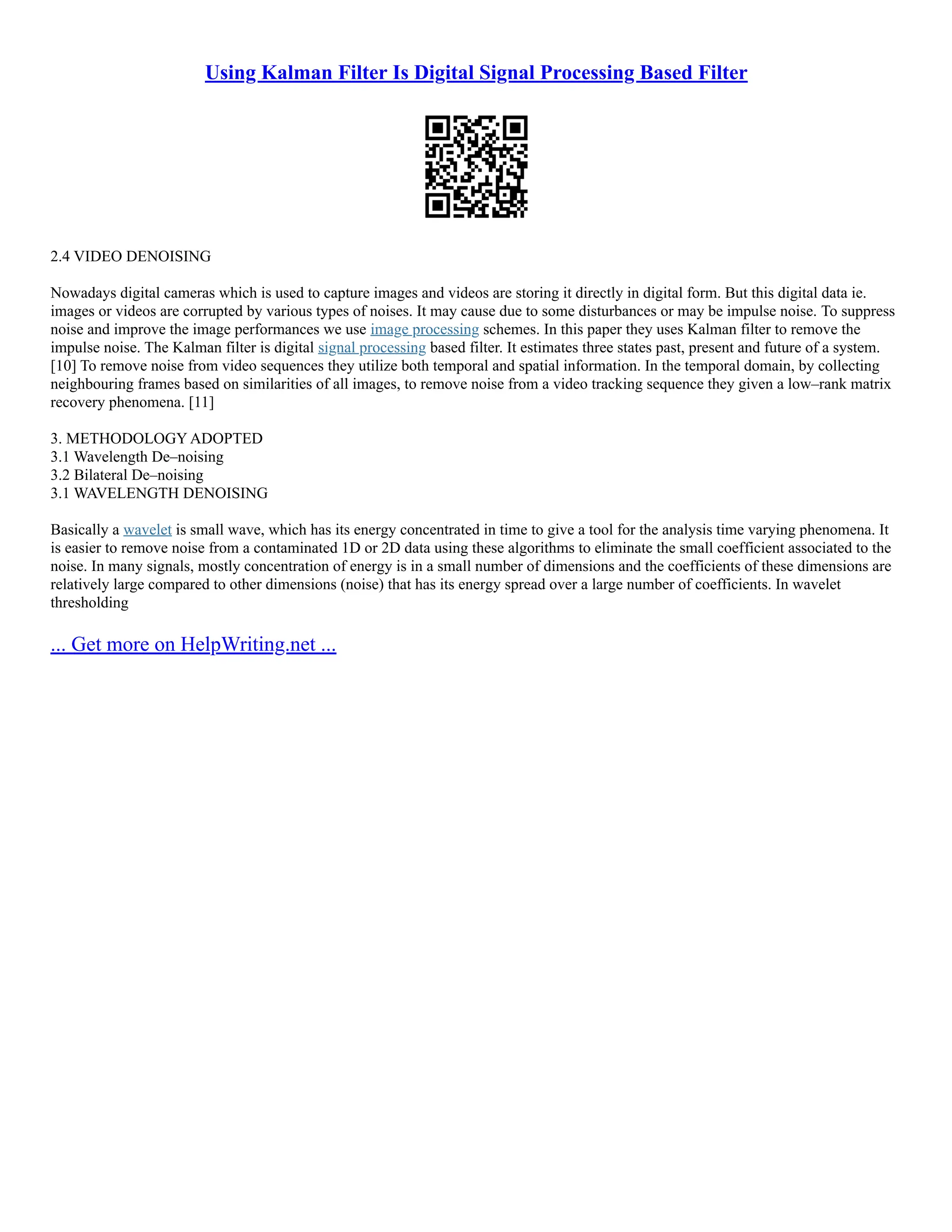 Using Kalman Filter Is Digital Signal Processing Based Filter
2.4 VIDEO DENOISING
Nowadays digital cameras which is used to capture images and videos are storing it directly in digital form. But this digital data ie.
images or videos are corrupted by various types of noises. It may cause due to some disturbances or may be impulse noise. To suppress
noise and improve the image performances we use image processing schemes. In this paper they uses Kalman filter to remove the
impulse noise. The Kalman filter is digital signal processing based filter. It estimates three states past, present and future of a system.
[10] To remove noise from video sequences they utilize both temporal and spatial information. In the temporal domain, by collecting
neighbouring frames based on similarities of all images, to remove noise from a video tracking sequence they given a low–rank matrix
recovery phenomena. [11]
3. METHODOLOGY ADOPTED
3.1 Wavelength De–noising
3.2 Bilateral De–noising
3.1 WAVELENGTH DENOISING
Basically a wavelet is small wave, which has its energy concentrated in time to give a tool for the analysis time varying phenomena. It
is easier to remove noise from a contaminated 1D or 2D data using these algorithms to eliminate the small coefficient associated to the
noise. In many signals, mostly concentration of energy is in a small number of dimensions and the coefficients of these dimensions are
relatively large compared to other dimensions (noise) that has its energy spread over a large number of coefficients. In wavelet
thresholding
... Get more on HelpWriting.net ...
 
