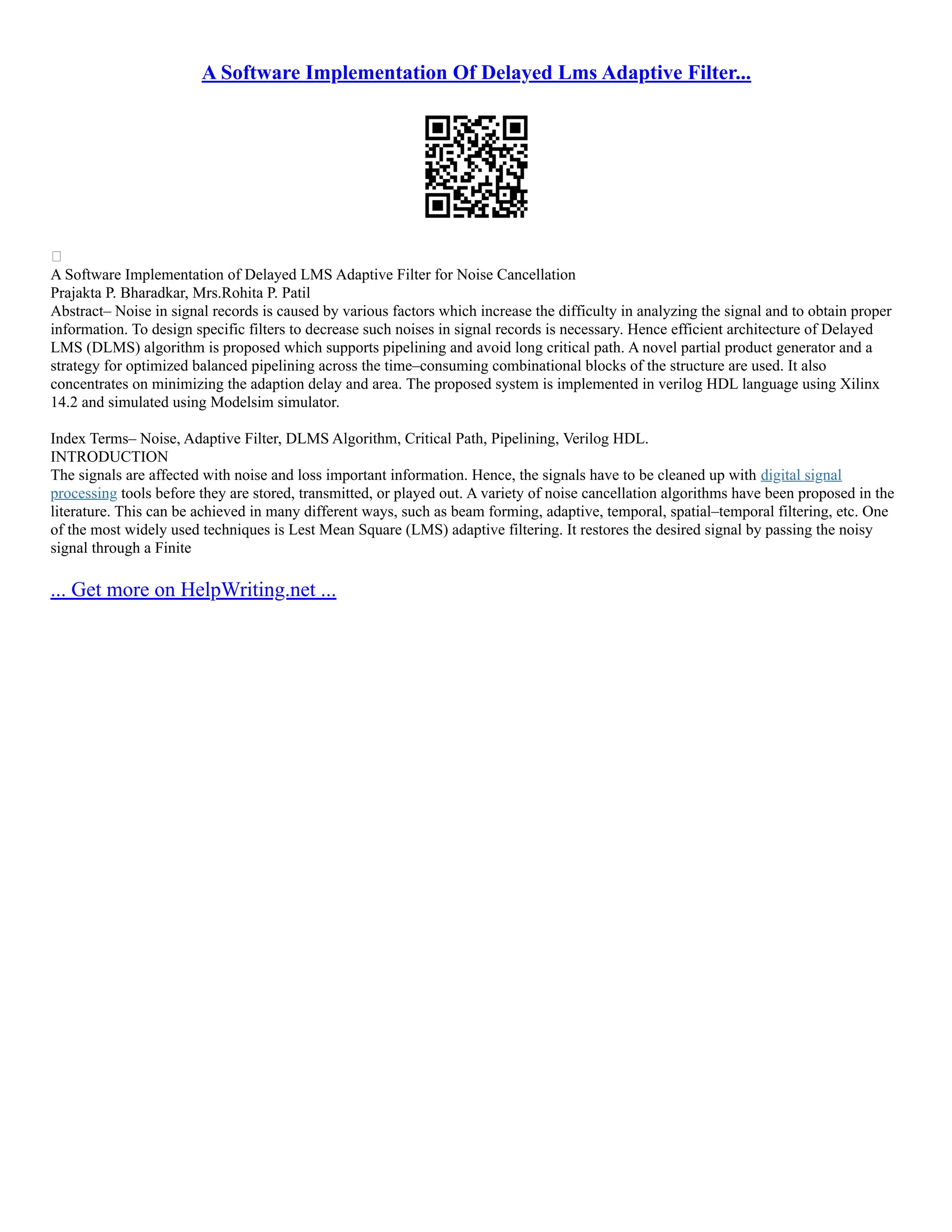 A Software Implementation Of Delayed Lms Adaptive Filter...

A Software Implementation of Delayed LMS Adaptive Filter for Noise Cancellation
Prajakta P. Bharadkar, Mrs.Rohita P. Patil
Abstract– Noise in signal records is caused by various factors which increase the difficulty in analyzing the signal and to obtain proper
information. To design specific filters to decrease such noises in signal records is necessary. Hence efficient architecture of Delayed
LMS (DLMS) algorithm is proposed which supports pipelining and avoid long critical path. A novel partial product generator and a
strategy for optimized balanced pipelining across the time–consuming combinational blocks of the structure are used. It also
concentrates on minimizing the adaption delay and area. The proposed system is implemented in verilog HDL language using Xilinx
14.2 and simulated using Modelsim simulator.
Index Terms– Noise, Adaptive Filter, DLMS Algorithm, Critical Path, Pipelining, Verilog HDL.
INTRODUCTION
The signals are affected with noise and loss important information. Hence, the signals have to be cleaned up with digital signal
processing tools before they are stored, transmitted, or played out. A variety of noise cancellation algorithms have been proposed in the
literature. This can be achieved in many different ways, such as beam forming, adaptive, temporal, spatial–temporal filtering, etc. One
of the most widely used techniques is Lest Mean Square (LMS) adaptive filtering. It restores the desired signal by passing the noisy
signal through a Finite
... Get more on HelpWriting.net ...
 