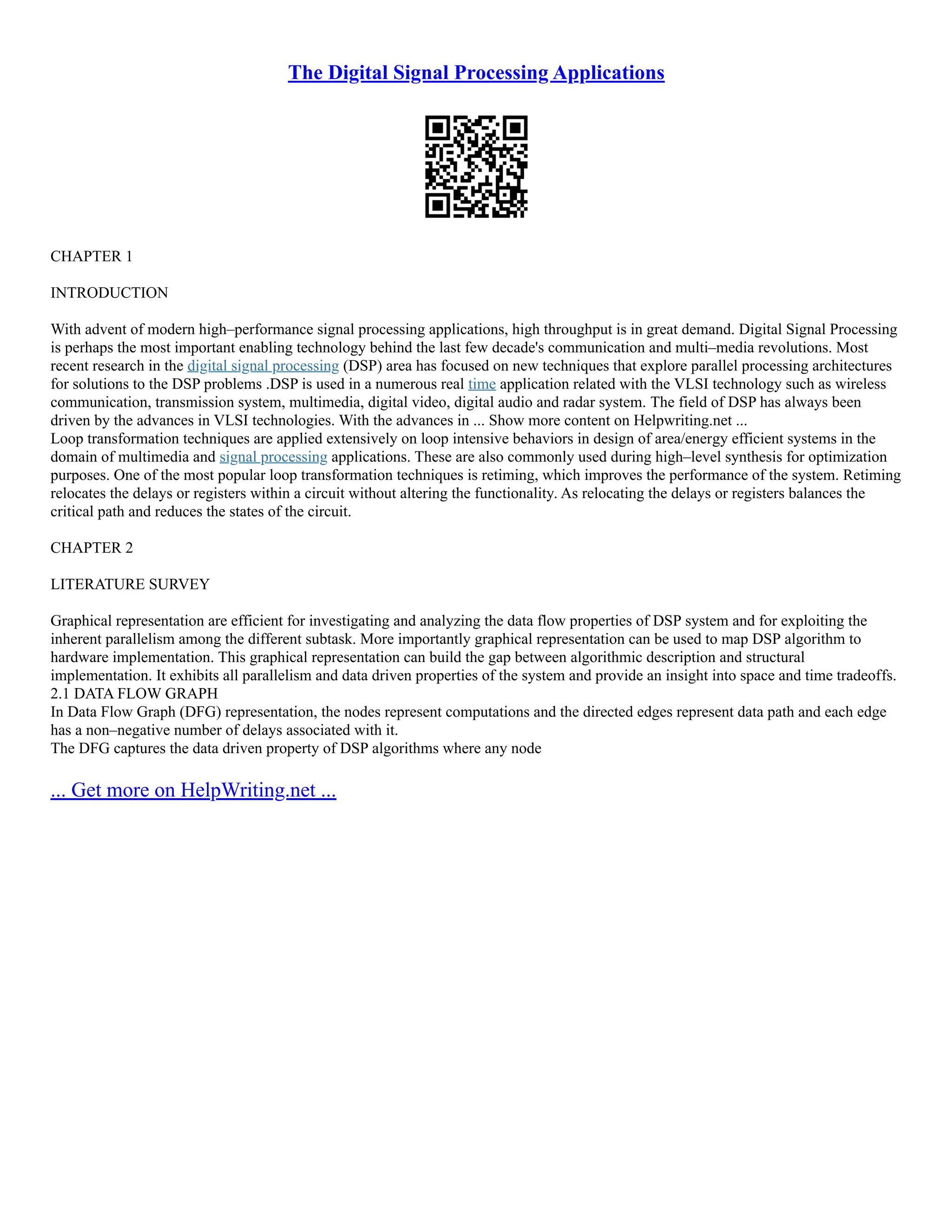 The Digital Signal Processing Applications
CHAPTER 1
INTRODUCTION
With advent of modern high–performance signal processing applications, high throughput is in great demand. Digital Signal Processing
is perhaps the most important enabling technology behind the last few decade's communication and multi–media revolutions. Most
recent research in the digital signal processing (DSP) area has focused on new techniques that explore parallel processing architectures
for solutions to the DSP problems .DSP is used in a numerous real time application related with the VLSI technology such as wireless
communication, transmission system, multimedia, digital video, digital audio and radar system. The field of DSP has always been
driven by the advances in VLSI technologies. With the advances in ... Show more content on Helpwriting.net ...
Loop transformation techniques are applied extensively on loop intensive behaviors in design of area/energy efficient systems in the
domain of multimedia and signal processing applications. These are also commonly used during high–level synthesis for optimization
purposes. One of the most popular loop transformation techniques is retiming, which improves the performance of the system. Retiming
relocates the delays or registers within a circuit without altering the functionality. As relocating the delays or registers balances the
critical path and reduces the states of the circuit.
CHAPTER 2
LITERATURE SURVEY
Graphical representation are efficient for investigating and analyzing the data flow properties of DSP system and for exploiting the
inherent parallelism among the different subtask. More importantly graphical representation can be used to map DSP algorithm to
hardware implementation. This graphical representation can build the gap between algorithmic description and structural
implementation. It exhibits all parallelism and data driven properties of the system and provide an insight into space and time tradeoffs.
2.1 DATA FLOW GRAPH
In Data Flow Graph (DFG) representation, the nodes represent computations and the directed edges represent data path and each edge
has a non–negative number of delays associated with it.
The DFG captures the data driven property of DSP algorithms where any node
... Get more on HelpWriting.net ...
 