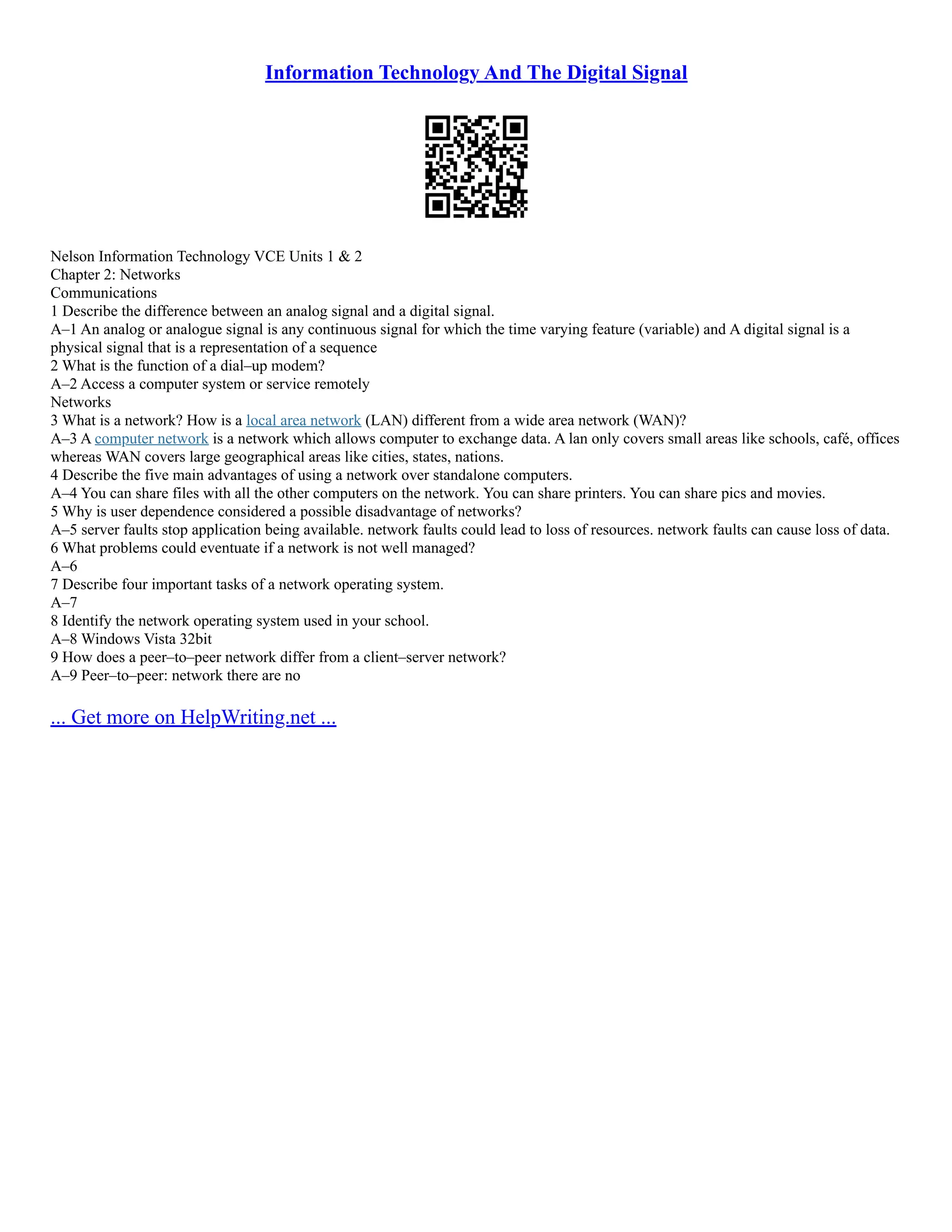 Information Technology And The Digital Signal
Nelson Information Technology VCE Units 1 & 2
Chapter 2: Networks
Communications
1 Describe the difference between an analog signal and a digital signal.
A–1 An analog or analogue signal is any continuous signal for which the time varying feature (variable) and A digital signal is a
physical signal that is a representation of a sequence
2 What is the function of a dial–up modem?
A–2 Access a computer system or service remotely
Networks
3 What is a network? How is a local area network (LAN) different from a wide area network (WAN)?
A–3 A computer network is a network which allows computer to exchange data. A lan only covers small areas like schools, café, offices
whereas WAN covers large geographical areas like cities, states, nations.
4 Describe the five main advantages of using a network over standalone computers.
A–4 You can share files with all the other computers on the network. You can share printers. You can share pics and movies.
5 Why is user dependence considered a possible disadvantage of networks?
A–5 server faults stop application being available. network faults could lead to loss of resources. network faults can cause loss of data.
6 What problems could eventuate if a network is not well managed?
A–6
7 Describe four important tasks of a network operating system.
A–7
8 Identify the network operating system used in your school.
A–8 Windows Vista 32bit
9 How does a peer–to–peer network differ from a client–server network?
A–9 Peer–to–peer: network there are no
... Get more on HelpWriting.net ...
 