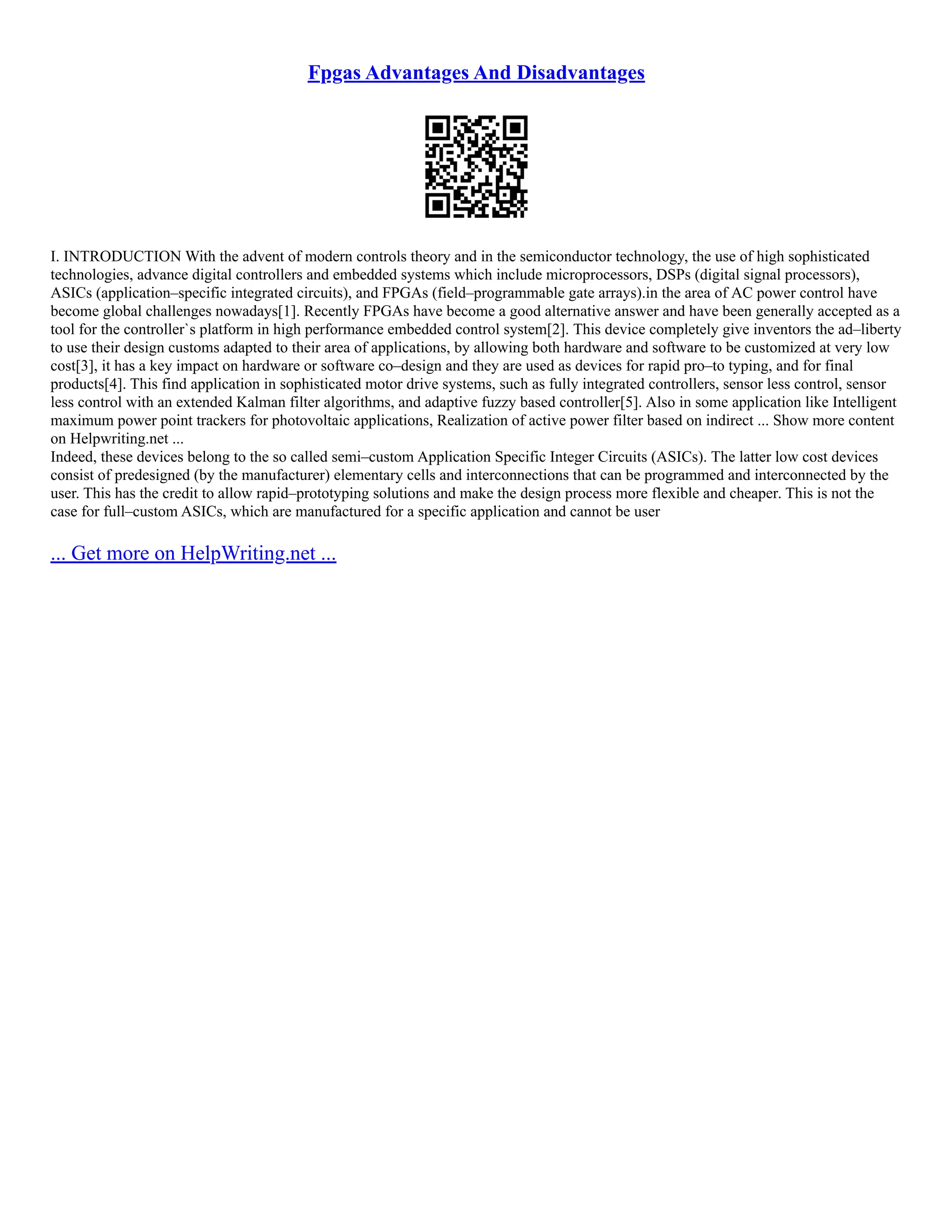Fpgas Advantages And Disadvantages
I. INTRODUCTION With the advent of modern controls theory and in the semiconductor technology, the use of high sophisticated
technologies, advance digital controllers and embedded systems which include microprocessors, DSPs (digital signal processors),
ASICs (application–specific integrated circuits), and FPGAs (field–programmable gate arrays).in the area of AC power control have
become global challenges nowadays[1]. Recently FPGAs have become a good alternative answer and have been generally accepted as a
tool for the controller`s platform in high performance embedded control system[2]. This device completely give inventors the ad–liberty
to use their design customs adapted to their area of applications, by allowing both hardware and software to be customized at very low
cost[3], it has a key impact on hardware or software co–design and they are used as devices for rapid pro–to typing, and for final
products[4]. This find application in sophisticated motor drive systems, such as fully integrated controllers, sensor less control, sensor
less control with an extended Kalman filter algorithms, and adaptive fuzzy based controller[5]. Also in some application like Intelligent
maximum power point trackers for photovoltaic applications, Realization of active power filter based on indirect ... Show more content
on Helpwriting.net ...
Indeed, these devices belong to the so called semi–custom Application Specific Integer Circuits (ASICs). The latter low cost devices
consist of predesigned (by the manufacturer) elementary cells and interconnections that can be programmed and interconnected by the
user. This has the credit to allow rapid–prototyping solutions and make the design process more flexible and cheaper. This is not the
case for full–custom ASICs, which are manufactured for a specific application and cannot be user
... Get more on HelpWriting.net ...
 