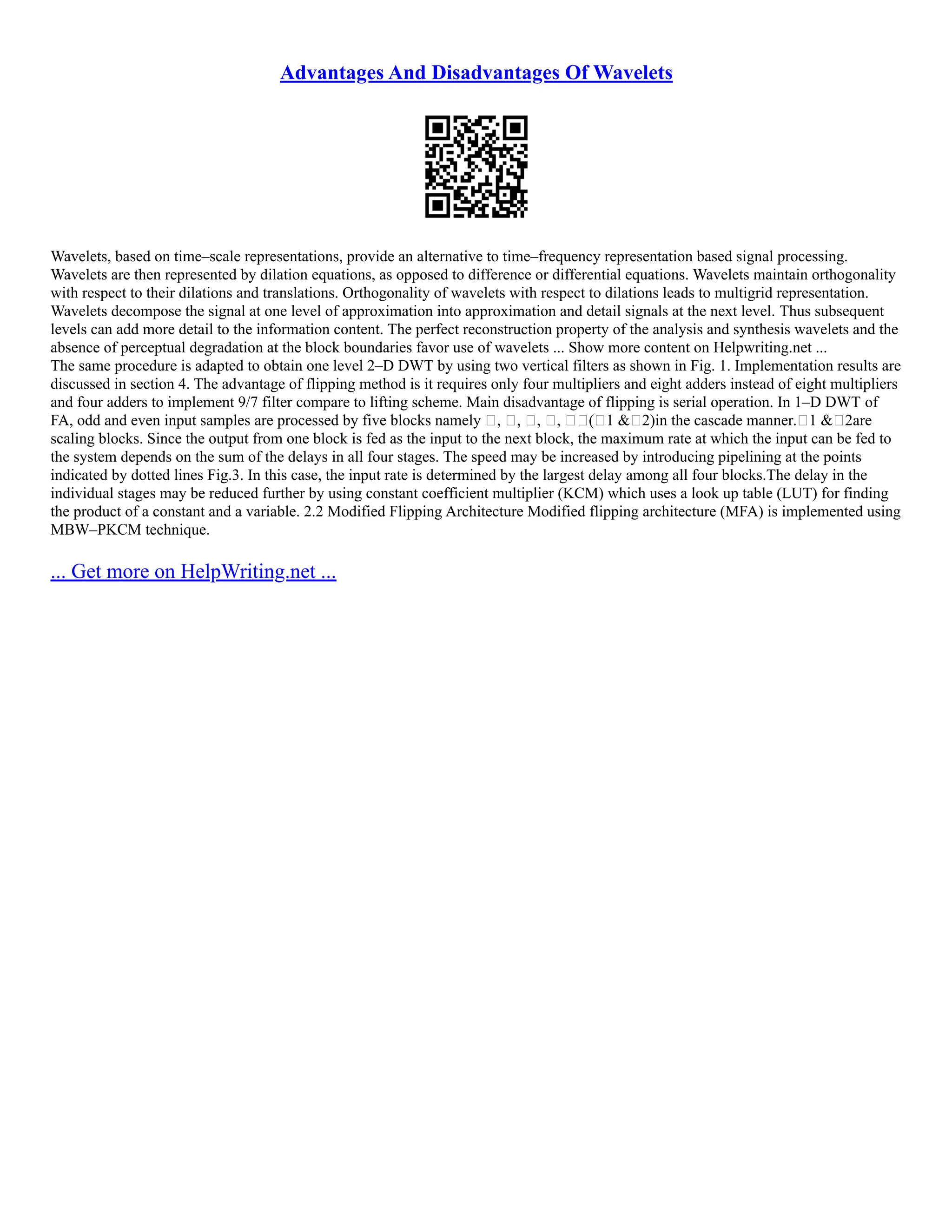 Advantages And Disadvantages Of Wavelets
Wavelets, based on time–scale representations, provide an alternative to time–frequency representation based signal processing.
Wavelets are then represented by dilation equations, as opposed to difference or differential equations. Wavelets maintain orthogonality
with respect to their dilations and translations. Orthogonality of wavelets with respect to dilations leads to multigrid representation.
Wavelets decompose the signal at one level of approximation into approximation and detail signals at the next level. Thus subsequent
levels can add more detail to the information content. The perfect reconstruction property of the analysis and synthesis wavelets and the
absence of perceptual degradation at the block boundaries favor use of wavelets ... Show more content on Helpwriting.net ...
The same procedure is adapted to obtain one level 2–D DWT by using two vertical filters as shown in Fig. 1. Implementation results are
discussed in section 4. The advantage of flipping method is it requires only four multipliers and eight adders instead of eight multipliers
and four adders to implement 9/7 filter compare to lifting scheme. Main disadvantage of flipping is serial operation. In 1–D DWT of
FA, odd and even input samples are processed by five blocks namely , , , , (1 &2)in the cascade manner.1 &2are
scaling blocks. Since the output from one block is fed as the input to the next block, the maximum rate at which the input can be fed to
the system depends on the sum of the delays in all four stages. The speed may be increased by introducing pipelining at the points
indicated by dotted lines Fig.3. In this case, the input rate is determined by the largest delay among all four blocks.The delay in the
individual stages may be reduced further by using constant coefficient multiplier (KCM) which uses a look up table (LUT) for finding
the product of a constant and a variable. 2.2 Modified Flipping Architecture Modified flipping architecture (MFA) is implemented using
MBW–PKCM technique.
... Get more on HelpWriting.net ...
 
