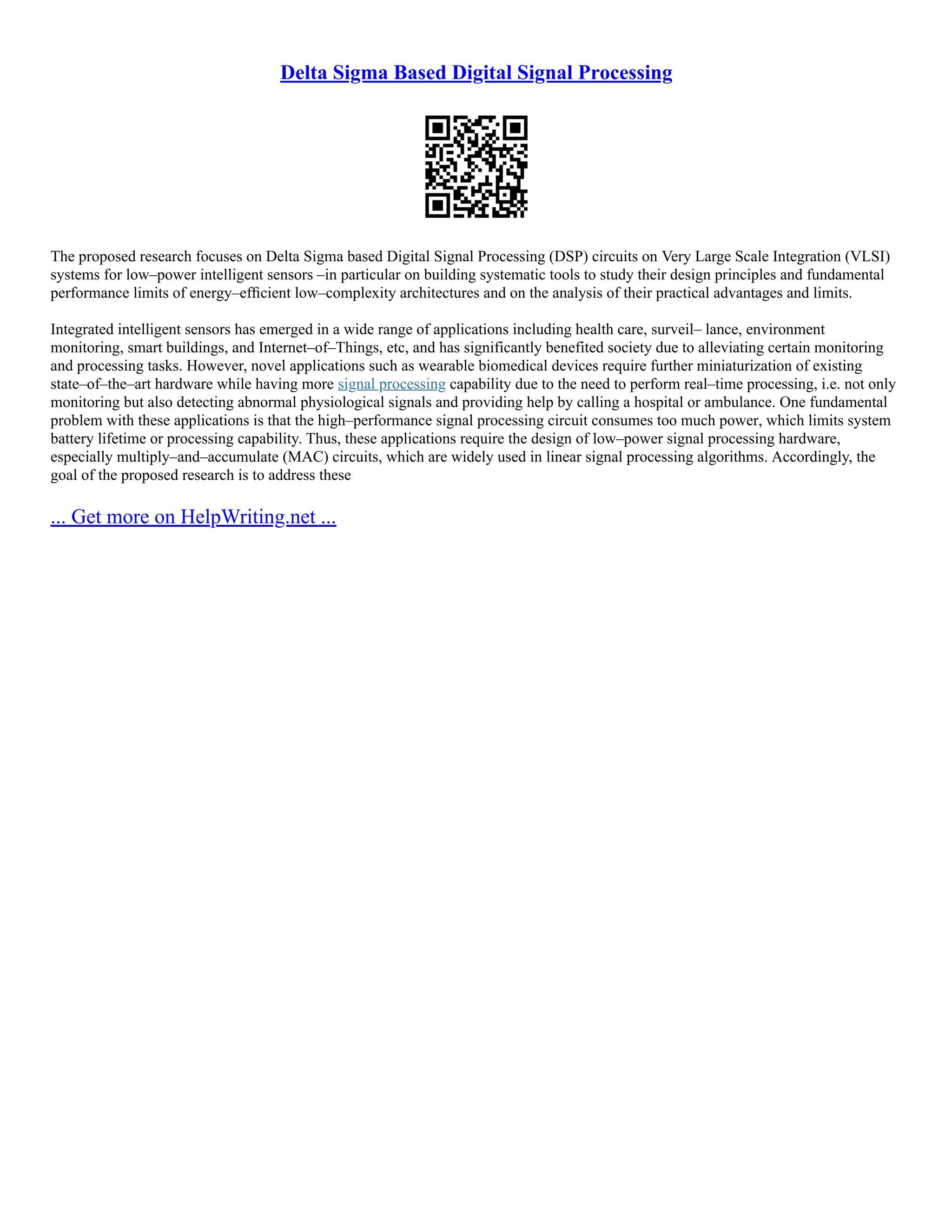 Delta Sigma Based Digital Signal Processing
The proposed research focuses on Delta Sigma based Digital Signal Processing (DSP) circuits on Very Large Scale Integration (VLSI)
systems for low–power intelligent sensors –in particular on building systematic tools to study their design principles and fundamental
performance limits of energy–efﬁcient low–complexity architectures and on the analysis of their practical advantages and limits.
Integrated intelligent sensors has emerged in a wide range of applications including health care, surveil– lance, environment
monitoring, smart buildings, and Internet–of–Things, etc, and has significantly benefited society due to alleviating certain monitoring
and processing tasks. However, novel applications such as wearable biomedical devices require further miniaturization of existing
state–of–the–art hardware while having more signal processing capability due to the need to perform real–time processing, i.e. not only
monitoring but also detecting abnormal physiological signals and providing help by calling a hospital or ambulance. One fundamental
problem with these applications is that the high–performance signal processing circuit consumes too much power, which limits system
battery lifetime or processing capability. Thus, these applications require the design of low–power signal processing hardware,
especially multiply–and–accumulate (MAC) circuits, which are widely used in linear signal processing algorithms. Accordingly, the
goal of the proposed research is to address these
... Get more on HelpWriting.net ...
 
