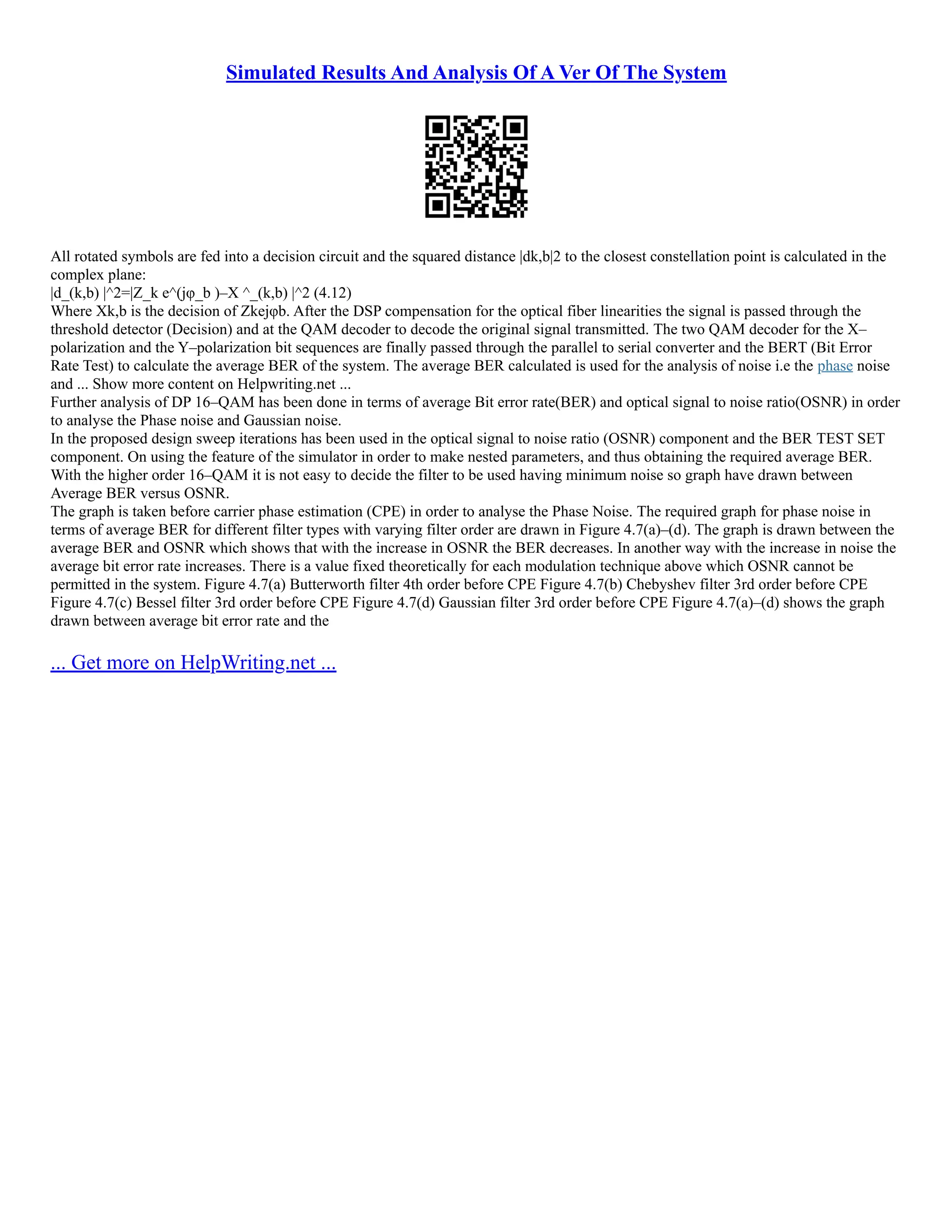 Simulated Results And Analysis Of A Ver Of The System
All rotated symbols are fed into a decision circuit and the squared distance |dk,b|2 to the closest constellation point is calculated in the
complex plane:
|d_(k,b) |^2=|Z_k e^(jφ_b )–X ^_(k,b) |^2 (4.12)
Where Xk,b is the decision of Zkejφb. After the DSP compensation for the optical fiber linearities the signal is passed through the
threshold detector (Decision) and at the QAM decoder to decode the original signal transmitted. The two QAM decoder for the X–
polarization and the Y–polarization bit sequences are finally passed through the parallel to serial converter and the BERT (Bit Error
Rate Test) to calculate the average BER of the system. The average BER calculated is used for the analysis of noise i.e the phase noise
and ... Show more content on Helpwriting.net ...
Further analysis of DP 16–QAM has been done in terms of average Bit error rate(BER) and optical signal to noise ratio(OSNR) in order
to analyse the Phase noise and Gaussian noise.
In the proposed design sweep iterations has been used in the optical signal to noise ratio (OSNR) component and the BER TEST SET
component. On using the feature of the simulator in order to make nested parameters, and thus obtaining the required average BER.
With the higher order 16–QAM it is not easy to decide the filter to be used having minimum noise so graph have drawn between
Average BER versus OSNR.
The graph is taken before carrier phase estimation (CPE) in order to analyse the Phase Noise. The required graph for phase noise in
terms of average BER for different filter types with varying filter order are drawn in Figure 4.7(a)–(d). The graph is drawn between the
average BER and OSNR which shows that with the increase in OSNR the BER decreases. In another way with the increase in noise the
average bit error rate increases. There is a value fixed theoretically for each modulation technique above which OSNR cannot be
permitted in the system. Figure 4.7(a) Butterworth filter 4th order before CPE Figure 4.7(b) Chebyshev filter 3rd order before CPE
Figure 4.7(c) Bessel filter 3rd order before CPE Figure 4.7(d) Gaussian filter 3rd order before CPE Figure 4.7(a)–(d) shows the graph
drawn between average bit error rate and the
... Get more on HelpWriting.net ...
 