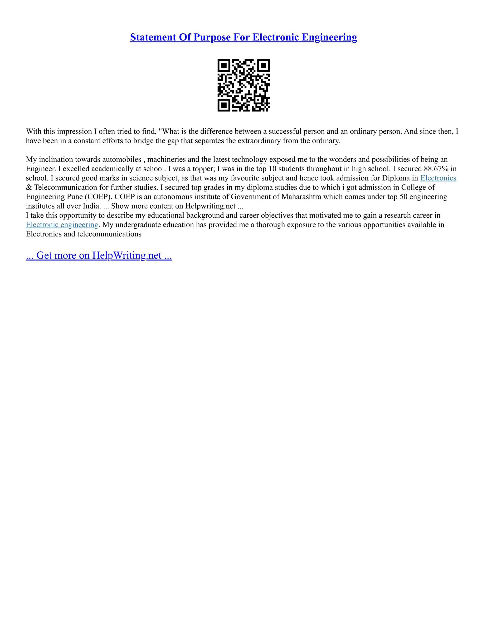 Statement Of Purpose For Electronic Engineering
With this impression I often tried to find, "What is the difference between a successful person and an ordinary person. And since then, I
have been in a constant efforts to bridge the gap that separates the extraordinary from the ordinary.
My inclination towards automobiles , machineries and the latest technology exposed me to the wonders and possibilities of being an
Engineer. I excelled academically at school. I was a topper; I was in the top 10 students throughout in high school. I secured 88.67% in
school. I secured good marks in science subject, as that was my favourite subject and hence took admission for Diploma in Electronics
& Telecommunication for further studies. I secured top grades in my diploma studies due to which i got admission in College of
Engineering Pune (COEP). COEP is an autonomous institute of Government of Maharashtra which comes under top 50 engineering
institutes all over India. ... Show more content on Helpwriting.net ...
I take this opportunity to describe my educational background and career objectives that motivated me to gain a research career in
Electronic engineering. My undergraduate education has provided me a thorough exposure to the various opportunities available in
Electronics and telecommunications
... Get more on HelpWriting.net ...
 