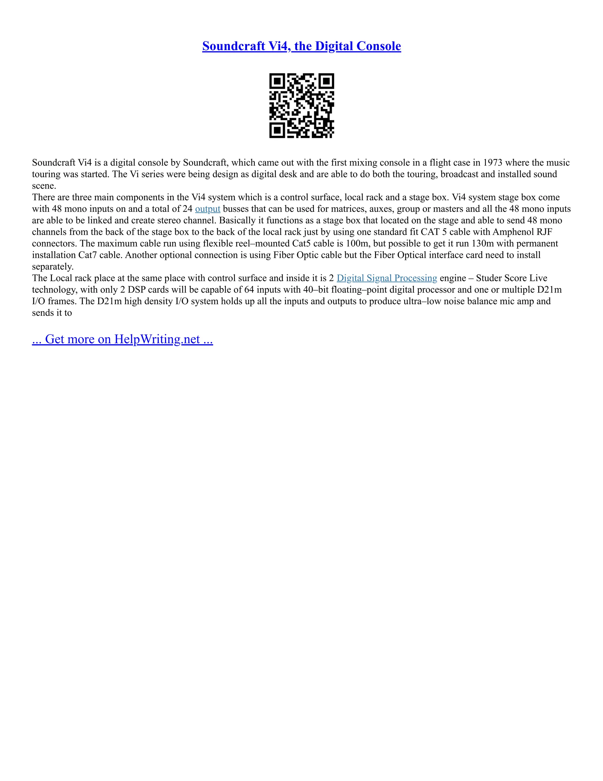 Soundcraft Vi4, the Digital Console
Soundcraft Vi4 is a digital console by Soundcraft, which came out with the first mixing console in a flight case in 1973 where the music
touring was started. The Vi series were being design as digital desk and are able to do both the touring, broadcast and installed sound
scene.
There are three main components in the Vi4 system which is a control surface, local rack and a stage box. Vi4 system stage box come
with 48 mono inputs on and a total of 24 output busses that can be used for matrices, auxes, group or masters and all the 48 mono inputs
are able to be linked and create stereo channel. Basically it functions as a stage box that located on the stage and able to send 48 mono
channels from the back of the stage box to the back of the local rack just by using one standard fit CAT 5 cable with Amphenol RJF
connectors. The maximum cable run using flexible reel–mounted Cat5 cable is 100m, but possible to get it run 130m with permanent
installation Cat7 cable. Another optional connection is using Fiber Optic cable but the Fiber Optical interface card need to install
separately.
The Local rack place at the same place with control surface and inside it is 2 Digital Signal Processing engine – Studer Score Live
technology, with only 2 DSP cards will be capable of 64 inputs with 40–bit floating–point digital processor and one or multiple D21m
I/O frames. The D21m high density I/O system holds up all the inputs and outputs to produce ultra–low noise balance mic amp and
sends it to
... Get more on HelpWriting.net ...
 