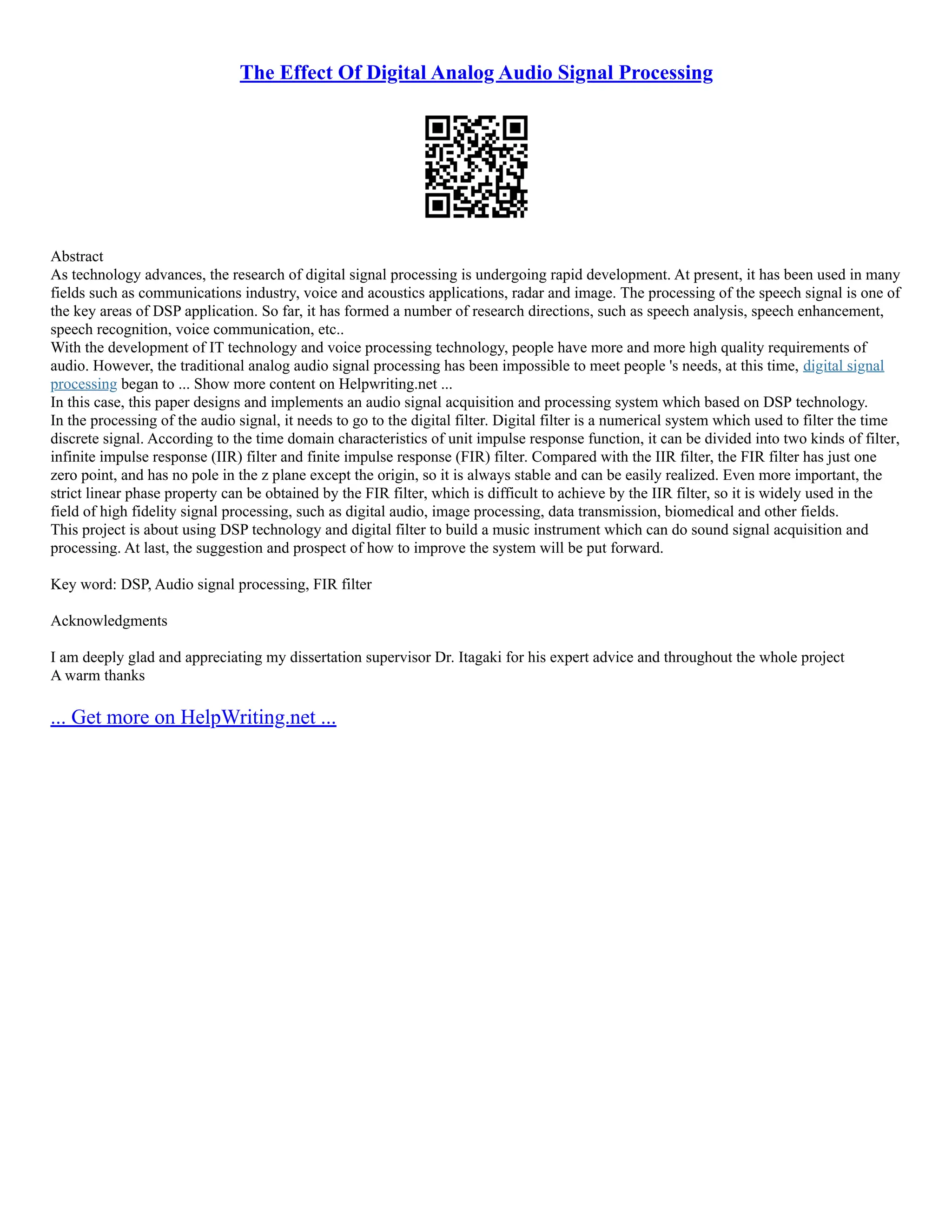 The Effect Of Digital Analog Audio Signal Processing
Abstract
As technology advances, the research of digital signal processing is undergoing rapid development. At present, it has been used in many
fields such as communications industry, voice and acoustics applications, radar and image. The processing of the speech signal is one of
the key areas of DSP application. So far, it has formed a number of research directions, such as speech analysis, speech enhancement,
speech recognition, voice communication, etc..
With the development of IT technology and voice processing technology, people have more and more high quality requirements of
audio. However, the traditional analog audio signal processing has been impossible to meet people 's needs, at this time, digital signal
processing began to ... Show more content on Helpwriting.net ...
In this case, this paper designs and implements an audio signal acquisition and processing system which based on DSP technology.
In the processing of the audio signal, it needs to go to the digital filter. Digital filter is a numerical system which used to filter the time
discrete signal. According to the time domain characteristics of unit impulse response function, it can be divided into two kinds of filter,
infinite impulse response (IIR) filter and finite impulse response (FIR) filter. Compared with the IIR filter, the FIR filter has just one
zero point, and has no pole in the z plane except the origin, so it is always stable and can be easily realized. Even more important, the
strict linear phase property can be obtained by the FIR filter, which is difficult to achieve by the IIR filter, so it is widely used in the
field of high fidelity signal processing, such as digital audio, image processing, data transmission, biomedical and other fields.
This project is about using DSP technology and digital filter to build a music instrument which can do sound signal acquisition and
processing. At last, the suggestion and prospect of how to improve the system will be put forward.
Key word: DSP, Audio signal processing, FIR filter
Acknowledgments
I am deeply glad and appreciating my dissertation supervisor Dr. Itagaki for his expert advice and throughout the whole project
A warm thanks
... Get more on HelpWriting.net ...
 