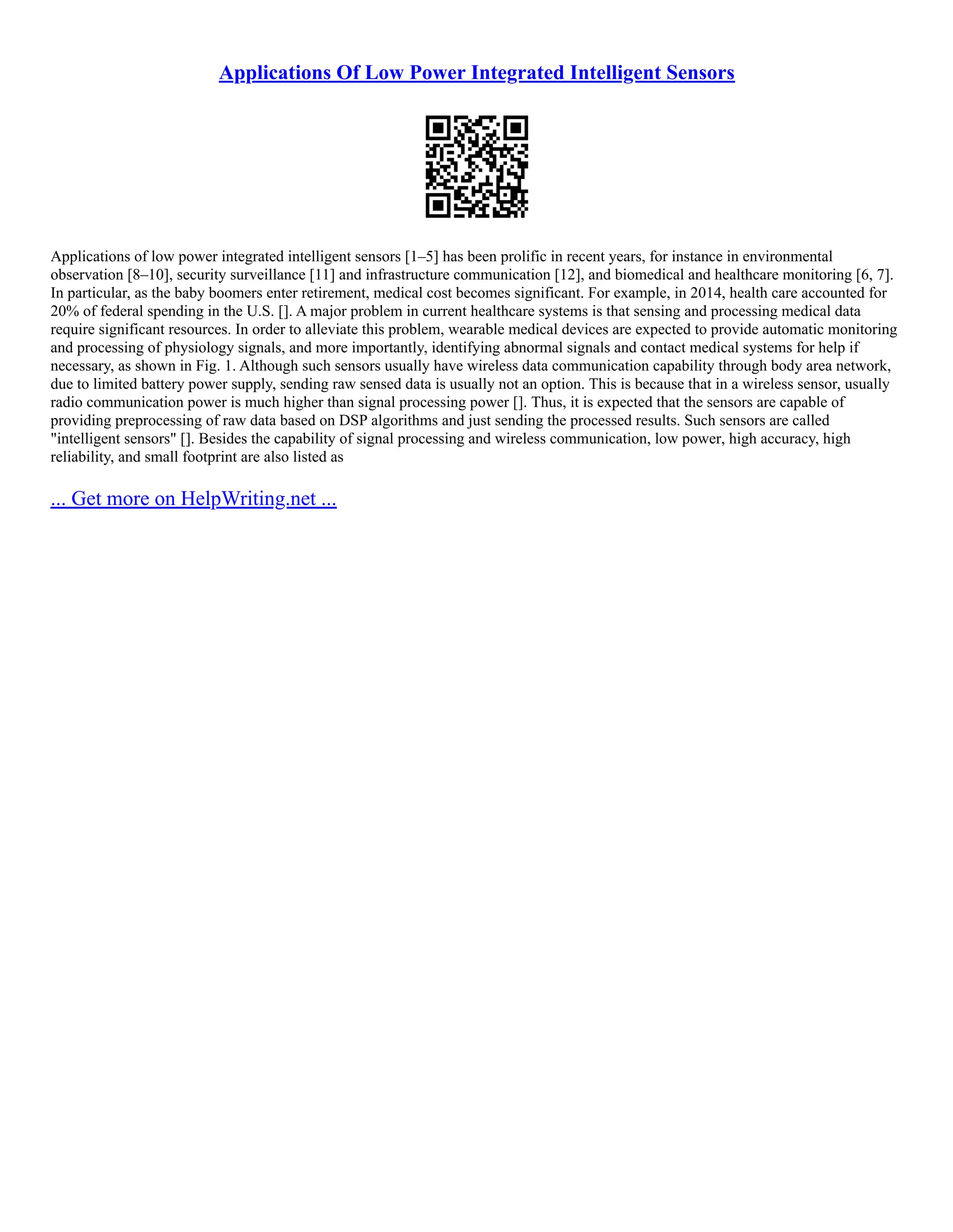 Applications Of Low Power Integrated Intelligent Sensors
Applications of low power integrated intelligent sensors [1–5] has been prolific in recent years, for instance in environmental
observation [8–10], security surveillance [11] and infrastructure communication [12], and biomedical and healthcare monitoring [6, 7].
In particular, as the baby boomers enter retirement, medical cost becomes significant. For example, in 2014, health care accounted for
20% of federal spending in the U.S. []. A major problem in current healthcare systems is that sensing and processing medical data
require significant resources. In order to alleviate this problem, wearable medical devices are expected to provide automatic monitoring
and processing of physiology signals, and more importantly, identifying abnormal signals and contact medical systems for help if
necessary, as shown in Fig. 1. Although such sensors usually have wireless data communication capability through body area network,
due to limited battery power supply, sending raw sensed data is usually not an option. This is because that in a wireless sensor, usually
radio communication power is much higher than signal processing power []. Thus, it is expected that the sensors are capable of
providing preprocessing of raw data based on DSP algorithms and just sending the processed results. Such sensors are called
"intelligent sensors" []. Besides the capability of signal processing and wireless communication, low power, high accuracy, high
reliability, and small footprint are also listed as
... Get more on HelpWriting.net ...
 