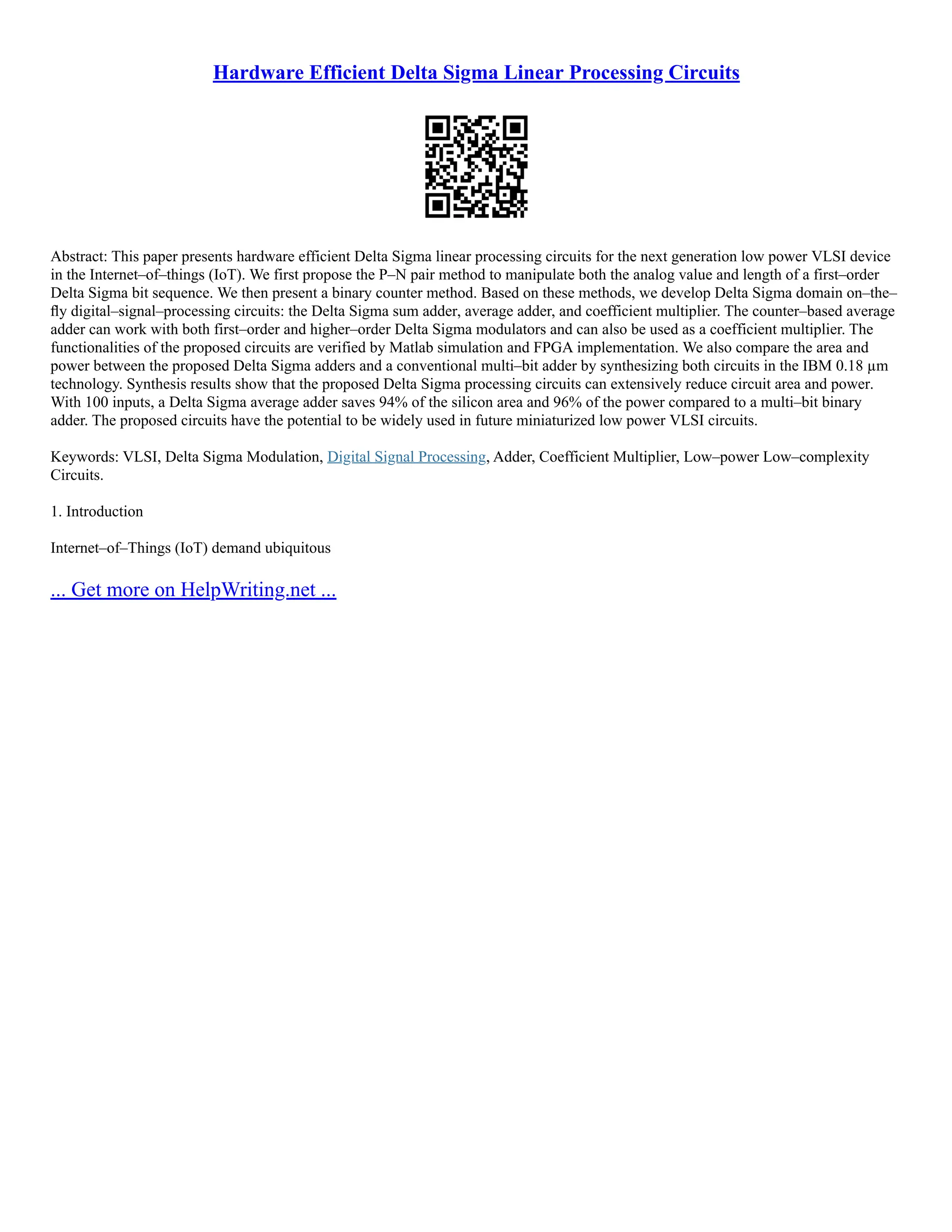 Hardware Efficient Delta Sigma Linear Processing Circuits
Abstract: This paper presents hardware efficient Delta Sigma linear processing circuits for the next generation low power VLSI device
in the Internet–of–things (IoT). We first propose the P–N pair method to manipulate both the analog value and length of a first–order
Delta Sigma bit sequence. We then present a binary counter method. Based on these methods, we develop Delta Sigma domain on–the–
ﬂy digital–signal–processing circuits: the Delta Sigma sum adder, average adder, and coefficient multiplier. The counter–based average
adder can work with both first–order and higher–order Delta Sigma modulators and can also be used as a coefficient multiplier. The
functionalities of the proposed circuits are verified by Matlab simulation and FPGA implementation. We also compare the area and
power between the proposed Delta Sigma adders and a conventional multi–bit adder by synthesizing both circuits in the IBM 0.18 µm
technology. Synthesis results show that the proposed Delta Sigma processing circuits can extensively reduce circuit area and power.
With 100 inputs, a Delta Sigma average adder saves 94% of the silicon area and 96% of the power compared to a multi–bit binary
adder. The proposed circuits have the potential to be widely used in future miniaturized low power VLSI circuits.
Keywords: VLSI, Delta Sigma Modulation, Digital Signal Processing, Adder, Coefficient Multiplier, Low–power Low–complexity
Circuits.
1. Introduction
Internet–of–Things (IoT) demand ubiquitous
... Get more on HelpWriting.net ...
 