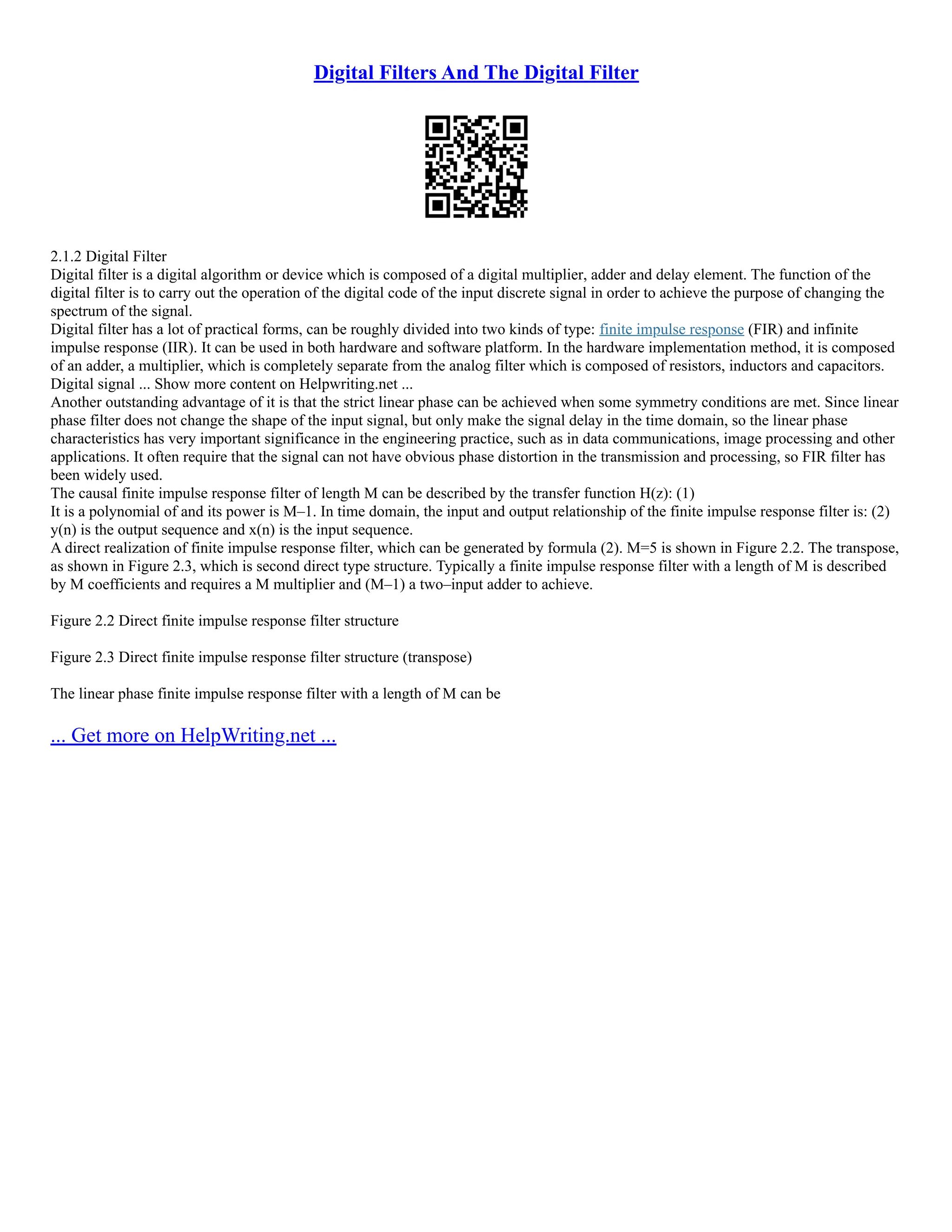 Digital Filters And The Digital Filter
2.1.2 Digital Filter
Digital filter is a digital algorithm or device which is composed of a digital multiplier, adder and delay element. The function of the
digital filter is to carry out the operation of the digital code of the input discrete signal in order to achieve the purpose of changing the
spectrum of the signal.
Digital filter has a lot of practical forms, can be roughly divided into two kinds of type: finite impulse response (FIR) and infinite
impulse response (IIR). It can be used in both hardware and software platform. In the hardware implementation method, it is composed
of an adder, a multiplier, which is completely separate from the analog filter which is composed of resistors, inductors and capacitors.
Digital signal ... Show more content on Helpwriting.net ...
Another outstanding advantage of it is that the strict linear phase can be achieved when some symmetry conditions are met. Since linear
phase filter does not change the shape of the input signal, but only make the signal delay in the time domain, so the linear phase
characteristics has very important significance in the engineering practice, such as in data communications, image processing and other
applications. It often require that the signal can not have obvious phase distortion in the transmission and processing, so FIR filter has
been widely used.
The causal finite impulse response filter of length M can be described by the transfer function H(z): (1)
It is a polynomial of and its power is M–1. In time domain, the input and output relationship of the finite impulse response filter is: (2)
y(n) is the output sequence and x(n) is the input sequence.
A direct realization of finite impulse response filter, which can be generated by formula (2). M=5 is shown in Figure 2.2. The transpose,
as shown in Figure 2.3, which is second direct type structure. Typically a finite impulse response filter with a length of M is described
by M coefficients and requires a M multiplier and (M–1) a two–input adder to achieve.
Figure 2.2 Direct finite impulse response filter structure
Figure 2.3 Direct finite impulse response filter structure (transpose)
The linear phase finite impulse response filter with a length of M can be
... Get more on HelpWriting.net ...
 