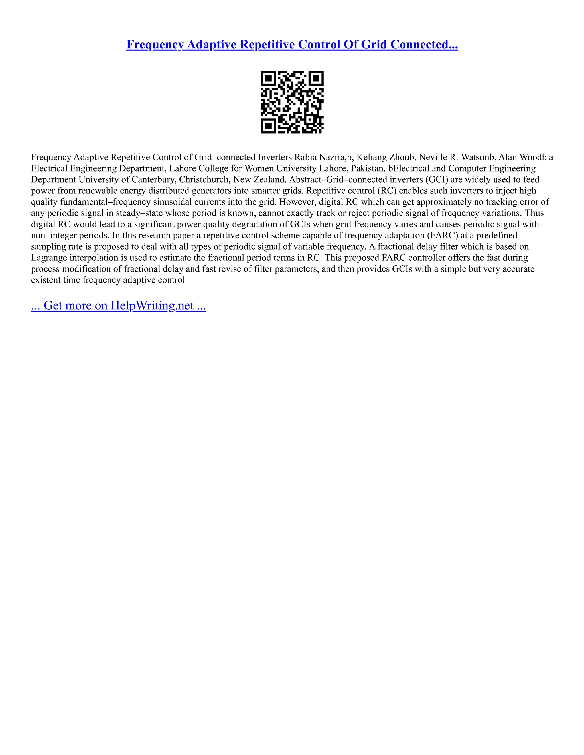Frequency Adaptive Repetitive Control Of Grid Connected...
Frequency Adaptive Repetitive Control of Grid–connected Inverters Rabia Nazira,b, Keliang Zhoub, Neville R. Watsonb, Alan Woodb a
Electrical Engineering Department, Lahore College for Women University Lahore, Pakistan. bElectrical and Computer Engineering
Department University of Canterbury, Christchurch, New Zealand. Abstract–Grid–connected inverters (GCI) are widely used to feed
power from renewable energy distributed generators into smarter grids. Repetitive control (RC) enables such inverters to inject high
quality fundamental–frequency sinusoidal currents into the grid. However, digital RC which can get approximately no tracking error of
any periodic signal in steady–state whose period is known, cannot exactly track or reject periodic signal of frequency variations. Thus
digital RC would lead to a significant power quality degradation of GCIs when grid frequency varies and causes periodic signal with
non–integer periods. In this research paper a repetitive control scheme capable of frequency adaptation (FARC) at a predefined
sampling rate is proposed to deal with all types of periodic signal of variable frequency. A fractional delay filter which is based on
Lagrange interpolation is used to estimate the fractional period terms in RC. This proposed FARC controller offers the fast during
process modification of fractional delay and fast revise of filter parameters, and then provides GCIs with a simple but very accurate
existent time frequency adaptive control
... Get more on HelpWriting.net ...
 