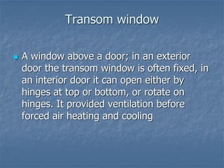 Transom window
 A window above a door; in an exterior
door the transom window is often fixed, in
an interior door it can open either by
hinges at top or bottom, or rotate on
hinges. It provided ventilation before
forced air heating and cooling
 