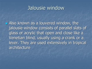 Jalousie window
 Also known as a louvered window, the
jalousie window consists of parallel slats of
glass or acrylic that open and close like a
Venetian blind, usually using a crank or a
lever. They are used extensively in tropical
architecture
 
