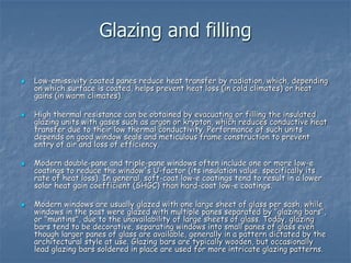 Glazing and filling
 Low-emissivity coated panes reduce heat transfer by radiation, which, depending
on which surface is coated, helps prevent heat loss (in cold climates) or heat
gains (in warm climates).
 High thermal resistance can be obtained by evacuating or filling the insulated
glazing units with gases such as argon or krypton, which reduces conductive heat
transfer due to their low thermal conductivity. Performance of such units
depends on good window seals and meticulous frame construction to prevent
entry of air and loss of efficiency.
 Modern double-pane and triple-pane windows often include one or more low-e
coatings to reduce the window's U-factor (its insulation value, specifically its
rate of heat loss). In general, soft-coat low-e coatings tend to result in a lower
solar heat gain coefficient (SHGC) than hard-coat low-e coatings.
 Modern windows are usually glazed with one large sheet of glass per sash, while
windows in the past were glazed with multiple panes separated by "glazing bars",
or "muntins", due to the unavailability of large sheets of glass. Today, glazing
bars tend to be decorative, separating windows into small panes of glass even
though larger panes of glass are available, generally in a pattern dictated by the
architectural style at use. Glazing bars are typically wooden, but occasionally
lead glazing bars soldered in place are used for more intricate glazing patterns.
 