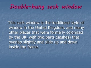 Double-hung sash window
This sash window is the traditional style of
window in the United Kingdom, and many
other places that were formerly colonized
by the UK, with two parts (sashes) that
overlap slightly and slide up and down
inside the frame.
 