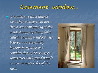 Casement window…
 A window with a hinged
sash that swings in or out
like a door comprising either
a side-hung, top-hung (also
called "awning window"; see
below), or occasionally
bottom-hung sash or a
combination of these types,
sometimes with fixed panels
on one or more sides of the
sash.
 