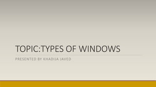 TOPIC:TYPES OF WINDOWS
PRESENTED BY KHADIJA JAVED
 