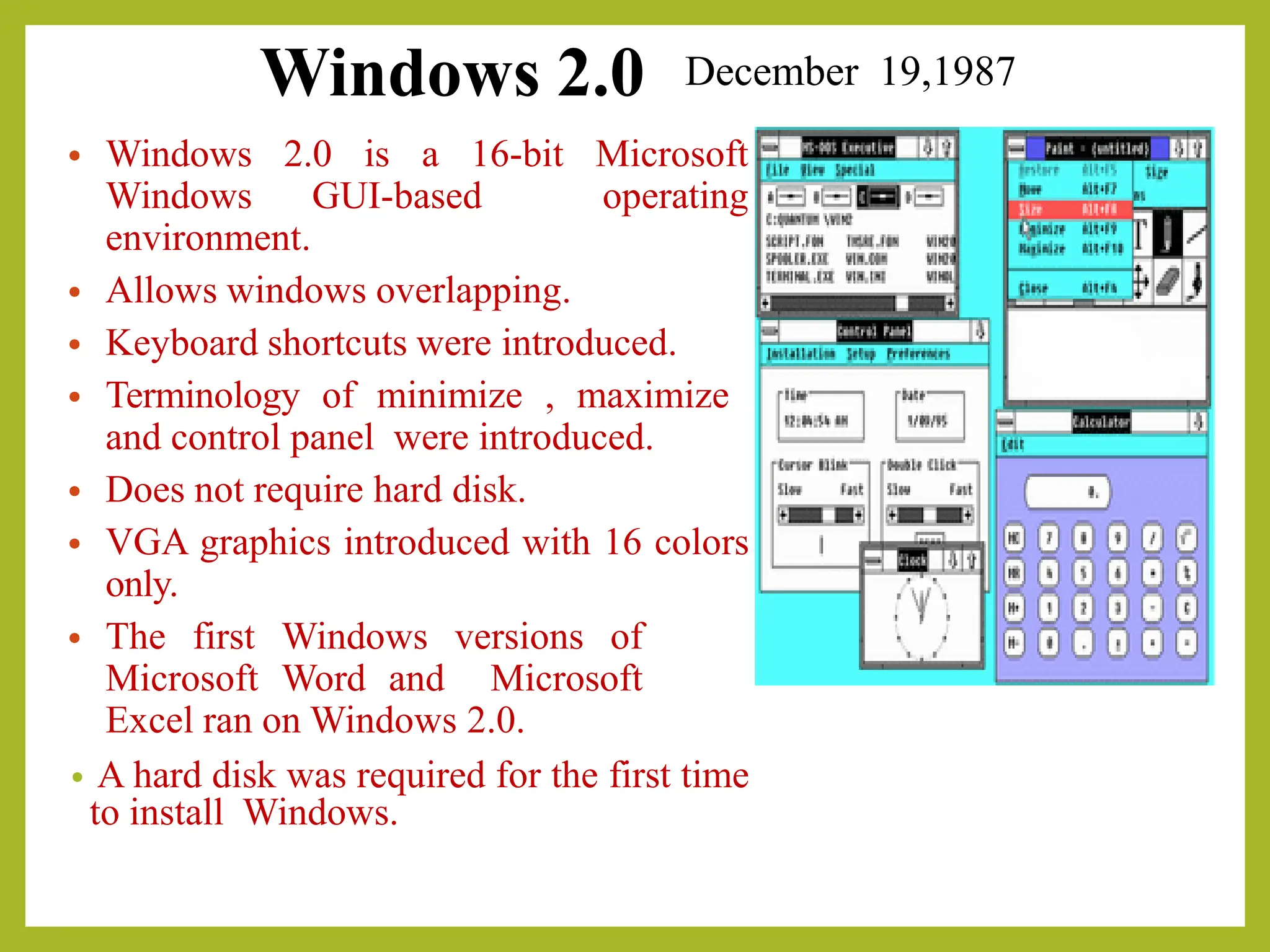 Windows 2.0
• Windows 2.0 is a 16-bit Microsoft
Windows GUI-based operating
environment.
• Allows windows overlapping.
• Keyboard shortcuts were introduced.
• Terminology of minimize , maximize
and control panel were introduced.
• Does not require hard disk.
• VGA graphics introduced with 16 colors
only.
• The first Windows versions of
Microsoft Word and Microsoft
Excel ran on Windows 2.0.
• A hard disk was required for the first time
to install Windows.
December 19,1987
 