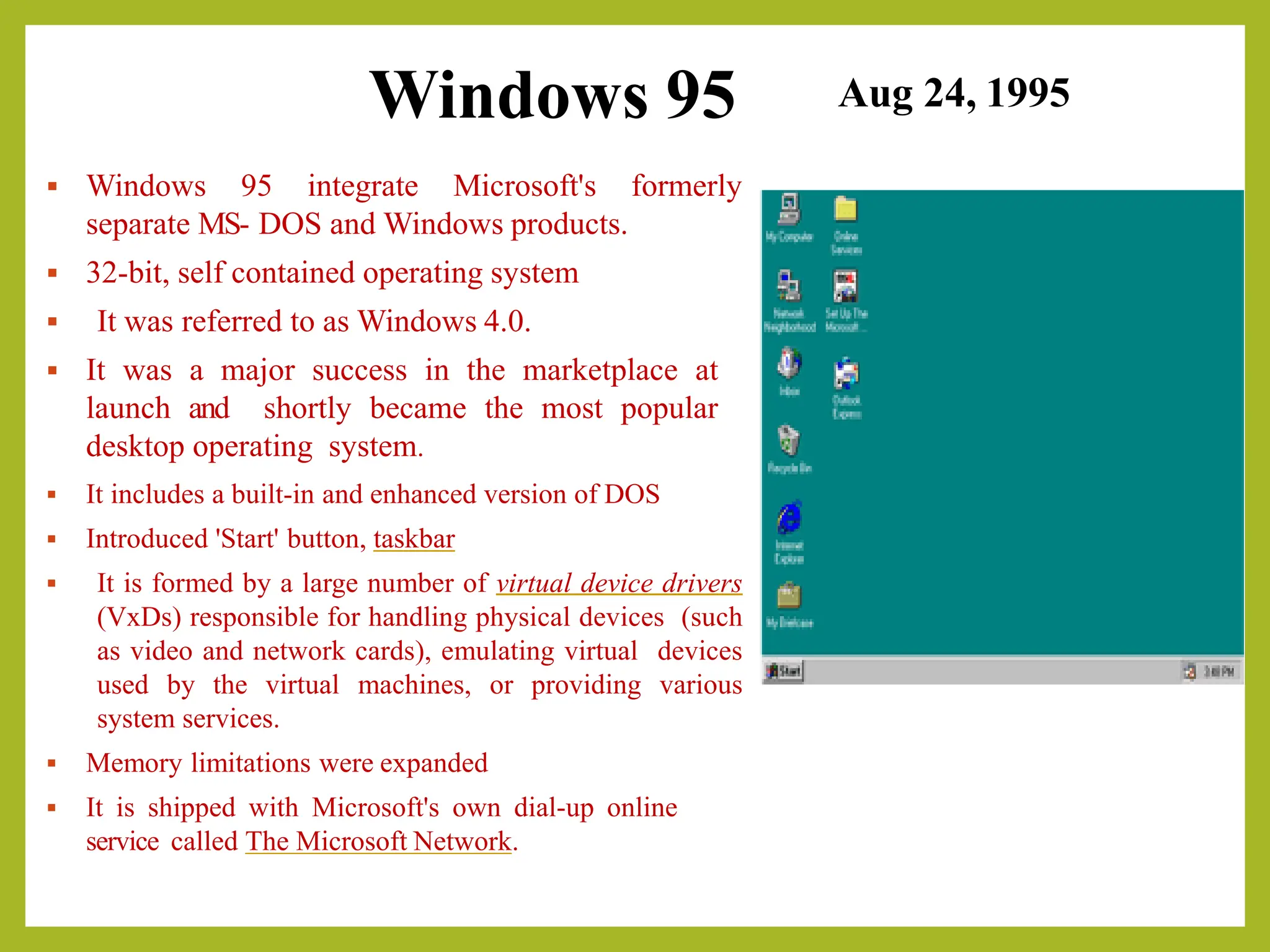 Windows 95
▪ Windows 95 integrate Microsoft's formerly
separate MS- DOS and Windows products.
▪ 32-bit, self contained operating system
▪ It was referred to as Windows 4.0.
▪ It was a major success in the marketplace at
launch and shortly became the most popular
desktop operating system.
▪ It includes a built-in and enhanced version of DOS
▪ Introduced 'Start' button, taskbar
▪ It is formed by a large number of virtual device drivers
(VxDs) responsible for handling physical devices (such
as video and network cards), emulating virtual devices
used by the virtual machines, or providing various
system services.
▪ Memory limitations were expanded
▪ It is shipped with Microsoft's own dial-up online
service called The Microsoft Network.
Aug 24, 1995
 