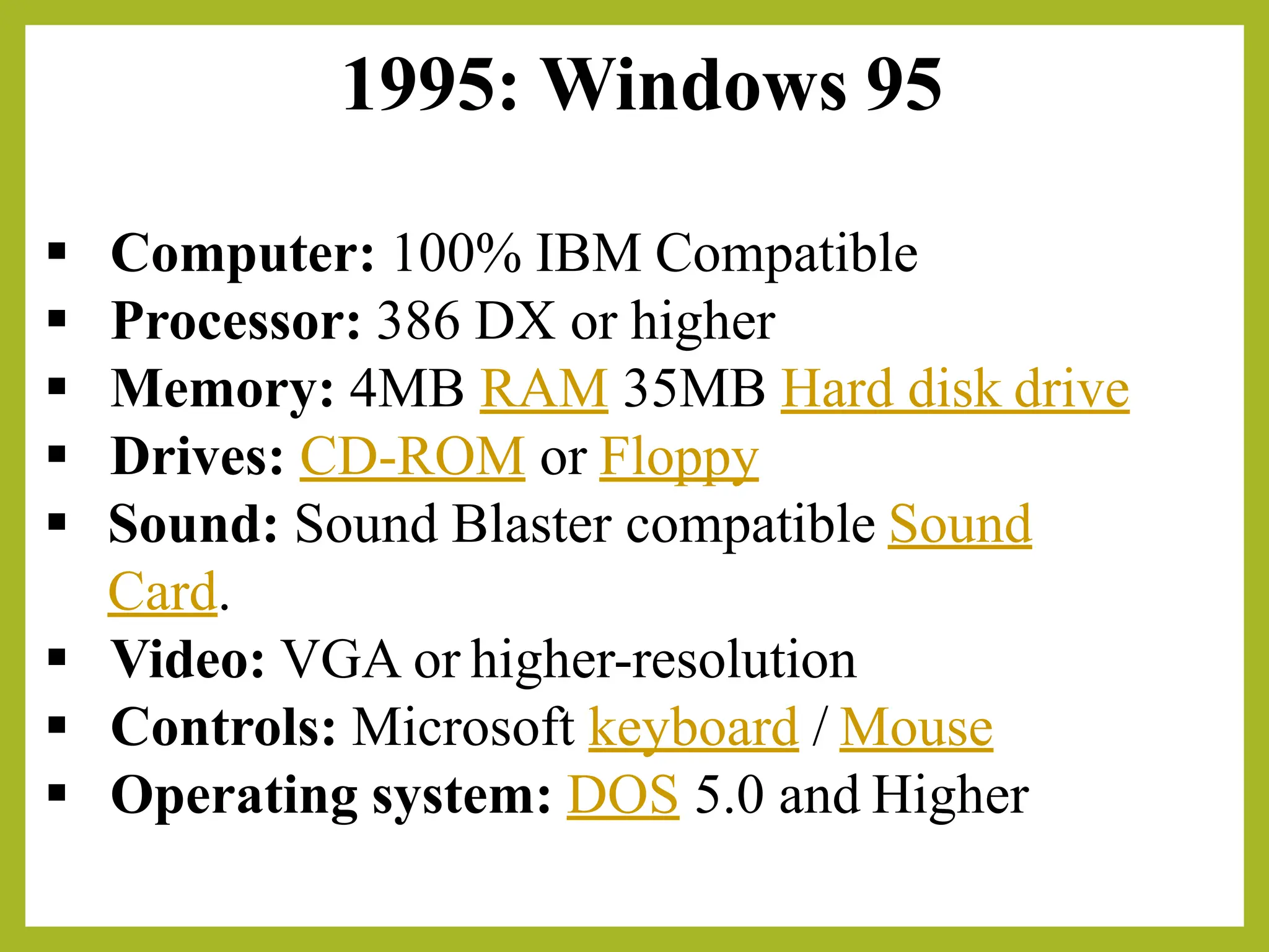 1995: Windows 95
▪ Computer: 100% IBM Compatible
▪ Processor: 386 DX or higher
▪ Memory: 4MB RAM 35MB Hard disk drive
▪ Drives: CD-ROM or Floppy
▪ Sound: Sound Blaster compatible Sound
Card.
▪ Video: VGA or higher-resolution
▪ Controls: Microsoft keyboard / Mouse
▪ Operating system: DOS 5.0 and Higher
 