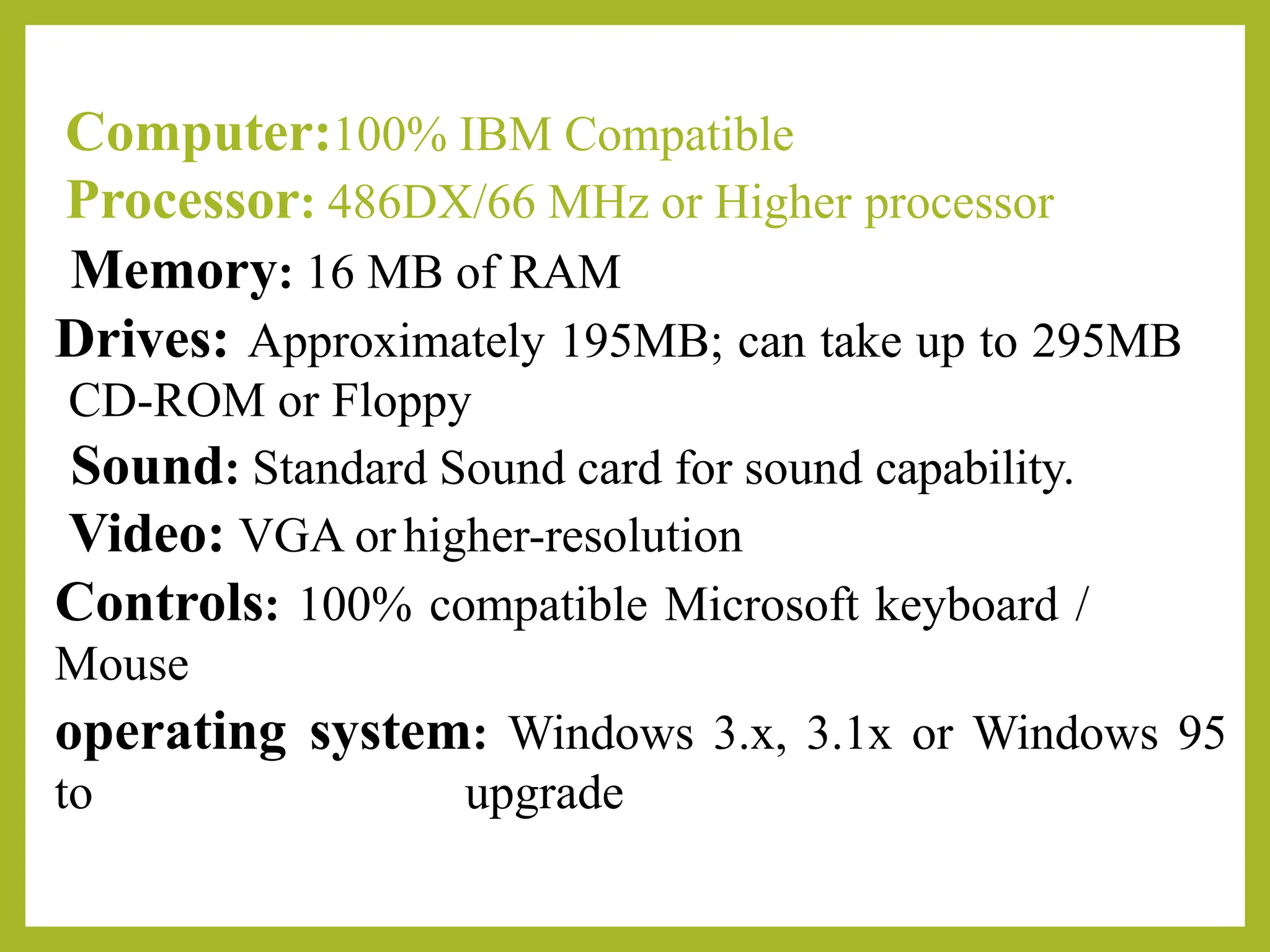 Computer:100% IBM Compatible
Processor: 486DX/66 MHz or Higher processor
Memory: 16 MB of RAM
Drives: Approximately 195MB; can take up to 295MB
CD-ROM or Floppy
Sound: Standard Sound card for sound capability.
Video: VGA orhigher-resolution
Controls: 100% compatible Microsoft keyboard /
Mouse
operating system: Windows 3.x, 3.1x or Windows 95
to upgrade
 