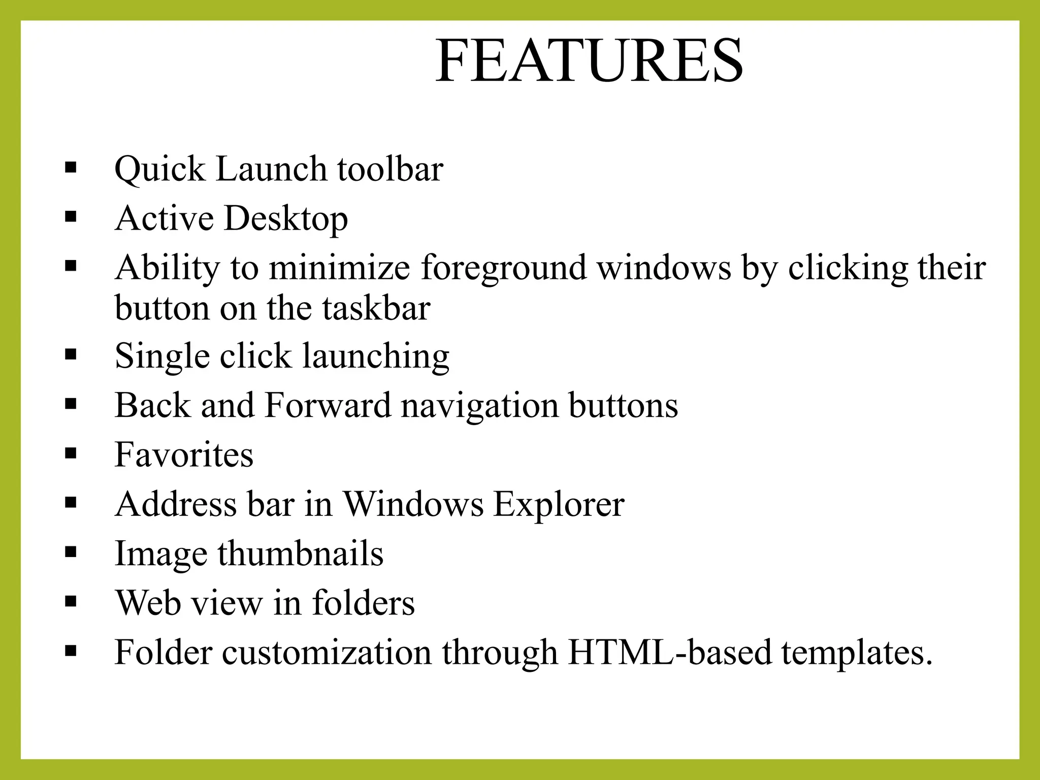 FEATURES
▪ Quick Launch toolbar
▪ Active Desktop
▪ Ability to minimize foreground windows by clicking their
button on the taskbar
▪ Single click launching
▪ Back and Forward navigation buttons
▪ Favorites
▪ Address bar in Windows Explorer
▪ Image thumbnails
▪ Web view in folders
▪ Folder customization through HTML-based templates.
 