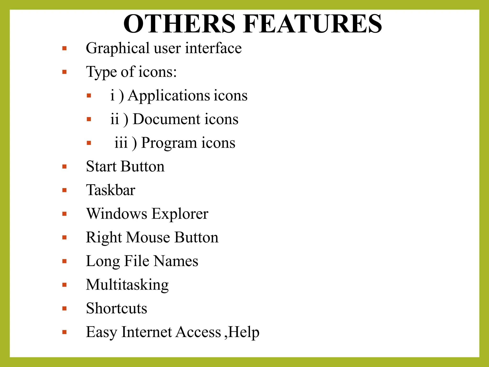 OTHERS FEATURES
▪ Graphical user interface
▪ Type of icons:
▪ i ) Applications icons
▪ ii ) Document icons
▪ iii ) Program icons
▪ Start Button
▪ Taskbar
▪ Windows Explorer
▪ Right Mouse Button
▪ Long File Names
▪ Multitasking
▪ Shortcuts
▪ Easy Internet Access ,Help
 
