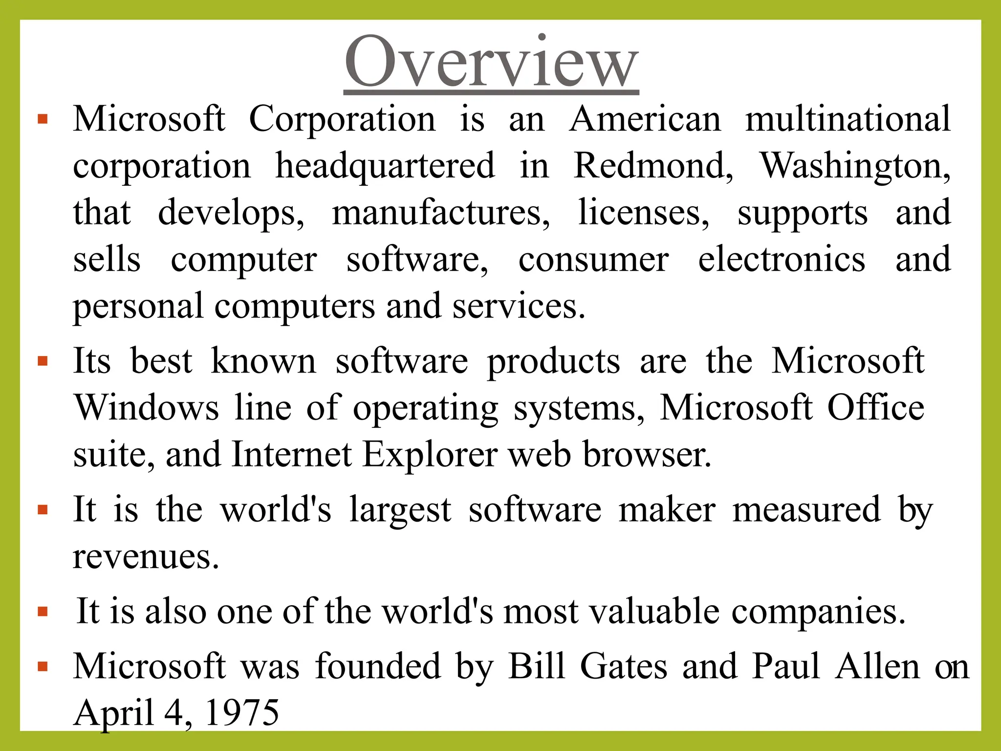 Overview
▪ Microsoft Corporation is an American multinational
corporation headquartered in Redmond, Washington,
that develops, manufactures, licenses, supports and
sells computer software, consumer electronics and
personal computers and services.
▪ Its best known software products are the Microsoft
Windows line of operating systems, Microsoft Office
suite, and Internet Explorer web browser.
▪ It is the world's largest software maker measured by
revenues.
▪ It is also one of the world's most valuable companies.
▪ Microsoft was founded by Bill Gates and Paul Allen on
April 4, 1975
 