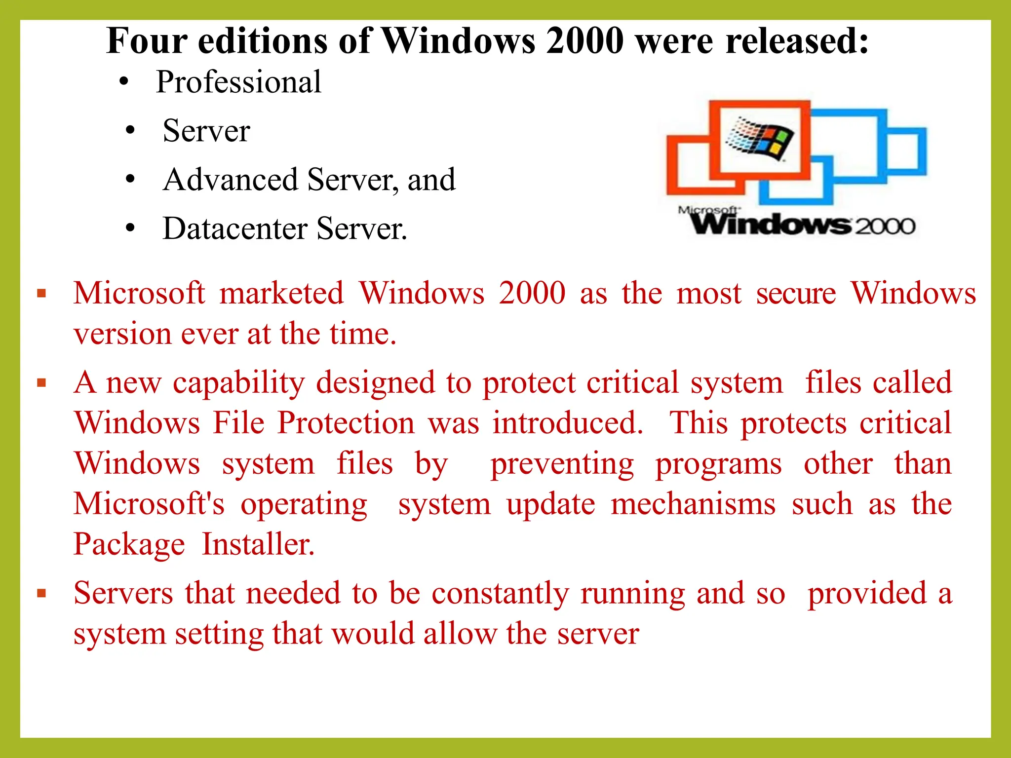 Four editions of Windows 2000 were released:
• Professional
• Server
• Advanced Server, and
• Datacenter Server.
▪ Microsoft marketed Windows 2000 as the most secure Windows
version ever at the time.
▪ A new capability designed to protect critical system files called
Windows File Protection was introduced. This protects critical
Windows system files by preventing programs other than
Microsoft's operating system update mechanisms such as the
Package Installer.
▪ Servers that needed to be constantly running and so provided a
system setting that would allow the server
 